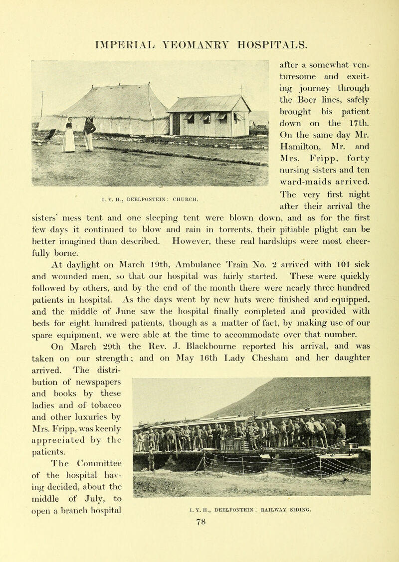 I. Y. H., DEELFONTEIN : CHURCH. after a somewhat ven- turesome and excit- ing journey through the Boer lines, safely brought his patient down on the 17th. On the same day Mr. Hamilton, Mr. and Mrs. Fripp, forty nursing sisters and ten ward-maids arrived. The very first night after their arrival the sisters’ mess tent and one sleeping tent were blown down, and as for the first few days it continued to blow and rain in torrents, their pitiable plight can be better imagined than described. However, these real hardships were most cheer- fully borne. At daylight on March 19th, Ambulance Train No. 2 arrived with 101 sick and wounded men, so that our hospital was fairly started. These were quickly followed by others, and by the end of the month there were nearly three hundred patients in hospital. As the days went by new huts were finished and equipped, and the middle of June saw the hospital finally completed and provided with beds for eight hundred patients, though as a matter of fact, by making use of our spare equipment, we wrere able at the time to accommodate over that number. On March 29th the Rev. ,T. Blackbourne reported his arrival, and was taken on our strength; and on May 16th Lady Chesham and her daughter arrived. The distri- bution of newspapers and books by these ladies and of tobacco and other luxuries by Mrs. Fripp, was keenly appreciated by the patients. T h e Committee of the hospital hav- ing decided, about the middle of July, to open a branch hospital X. Y. H., DEELFONTEIN : RAILWAY SIDING.