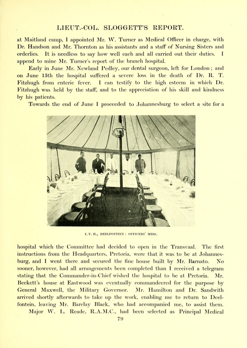 at Maitland camp, I appointed Mr. W. Turner as Medical Officer in charge, with Dr. Handson and Mr. Thornton as his assistants and a staff of Nursing Sisters and orderlies. It is needless to say how well each and all carried out their duties. I append to mine Mr. Turner’s report of the branch hospital. Early in June Mr. Newland Pedley, our dental surgeon, left for London; and on June 15th the hospital suffered a severe loss in the death of Dr. R. T. Fitzhugh from enteric fever. I can testify to the high esteem in which Dr. Fitzhugh was held by the staff, and to the appreciation of his skill and kindness by his patients. Towards the end of June I proceeded to Johannesburg to select a site for a I. Y. H., DEELFONTEIN : OFFICERS’ MESS. hospital which the Committee had decided to open in the Transvaal. I'he first instructions from the Headquarters, Pretoria, were that it was to be at Johannes- burg, and I went there and secured the fine house built by Mr. Barnato. No sooner, however, had all arrangements been completed than I received a telegram stating that the Commander-in-Chief wished the hospital to be at Pretoria. Mr. Beckett’s house at Eastwood was eventually commandeered for the purpose by General Maxwell, the Military Governor. Mr. Hamilton and Dr. Sandwith arrived shortly afterwards to take up the work, enabling me to return to Deel- fontein, leaving Mr. Barclay Black, who had accompanied me, to assist them. Major W. L. Reade, R.A.M.C., had been selected as Principal Medical