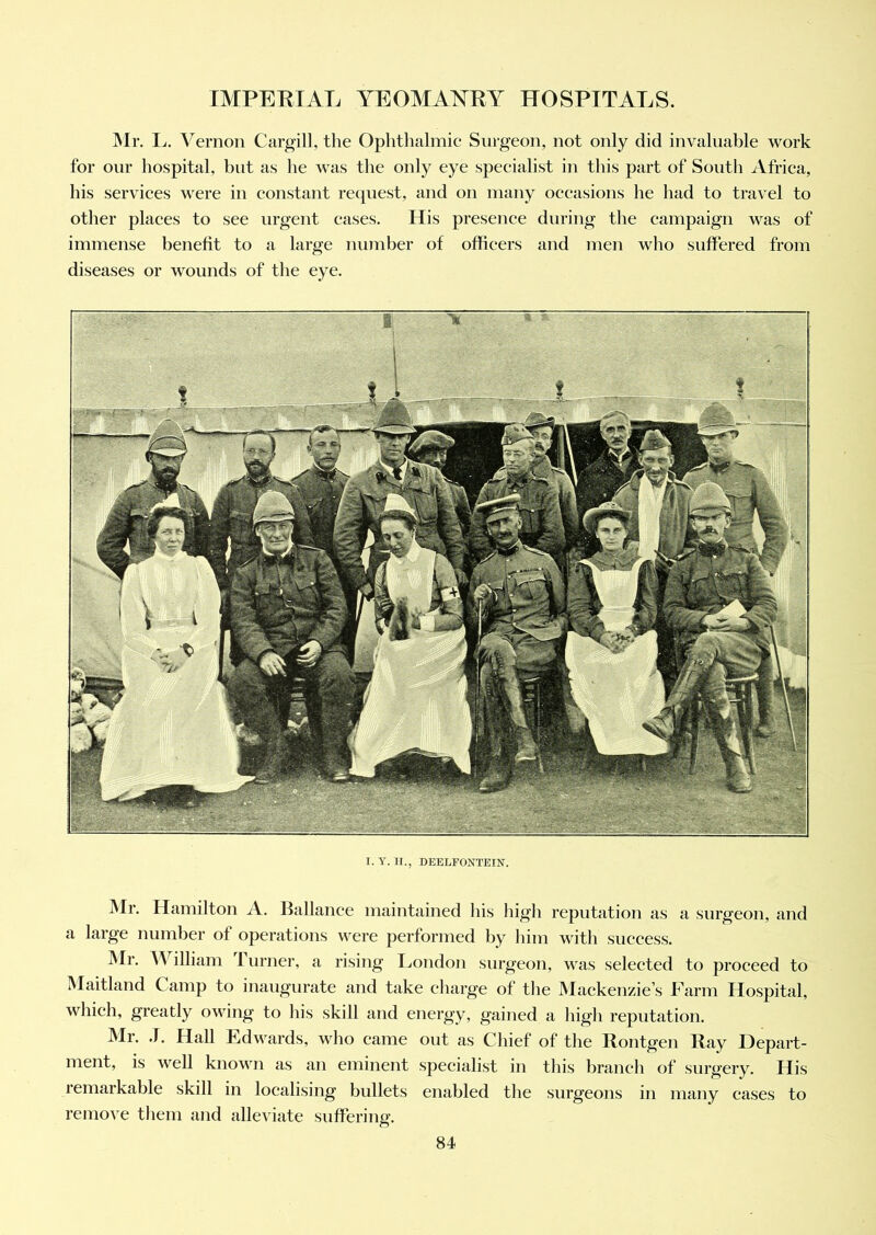 Mr. L. Vernon Cargill, the Ophthalmic Surgeon, not only did invaluable work for our hospital, but as he was the only eye specialist in this part of South Africa, his services were in constant request, and on many occasions he had to travel to other places to see urgent cases. His presence during the campaign was of immense benefit to a large number of officers and men who suffered from diseases or wounds of the eye. I. Y. H., DEELFONTEIN. Mr. Hamilton A. Hal lance maintained his high reputation as a surgeon, and a large number of operations were performed by him with success. Mr. William 1 urner, a rising London surgeon, was selected to proceed to Maitland Camp to inaugurate and take charge of the Mackenzie’s Farm Hospital, which, greatly owing to his skill and energy, gained a high reputation. Mr. J. Hall Edwards, who came out as Chief of the Rontgen Ray Depart- ment, is well known as an eminent specialist in this branch of surgery. His remarkable skill in localising bullets enabled the surgeons in many cases to remove them and alleviate suffering.