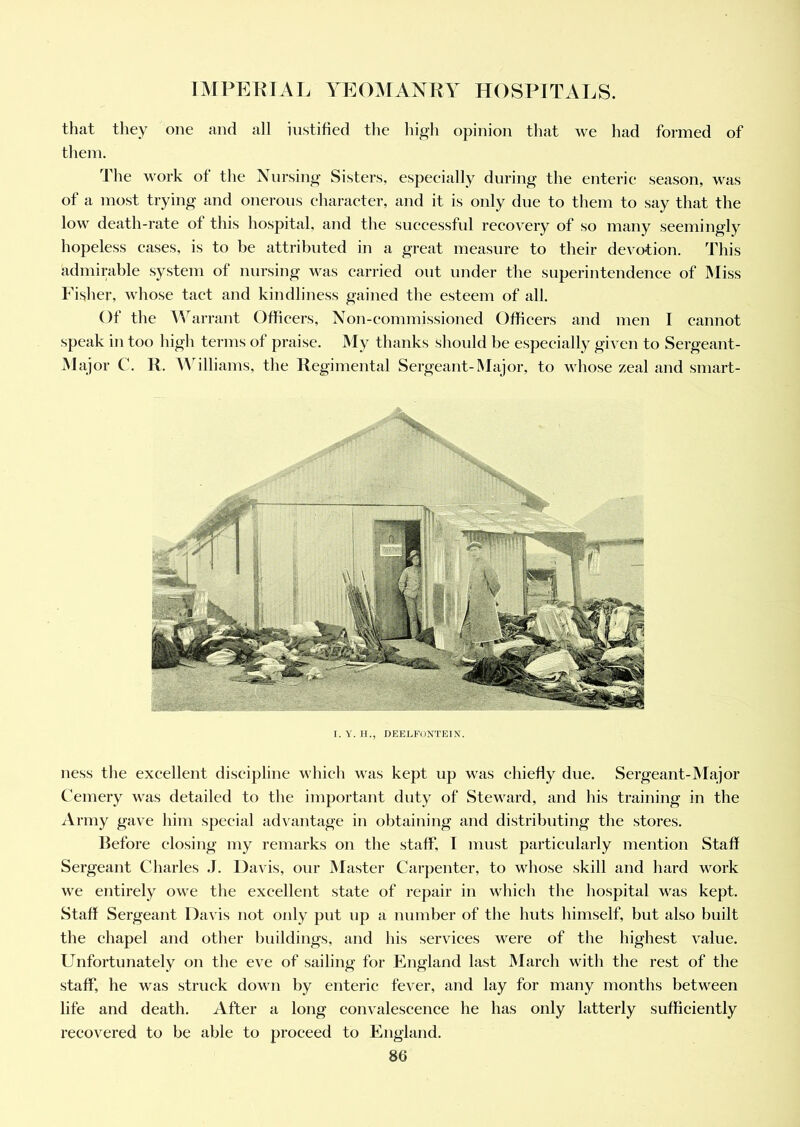 that they one and all iustified the high opinion that we had formed of them. The work of the Nursing Sisters, especially during the enteric season, was of a most trying and onerous character, and it is only due to them to say that the low death-rate of this hospital, and the successful recovery of so many seemingly hopeless eases, is to be attributed in a great measure to their devotion. This admirable system of nursing was carried out under the superintendence of Miss Fisher, whose tact and kindliness gained the esteem of all. Of the Warrant Officers, Non-commissioned Officers and men I cannot speak in too high terms of praise. My thanks should be especially given to Sergeant- Major C. R. Williams, the Regimental Sergeant-Major, to whose zeal and smart- I. Y. H., DEELFONTEIN. ness the excellent discipline which was kept up was chiefly due. Sergeant-Major Cemery was detailed to the important duty of Steward, and his training in the Army gave him special advantage in obtaining and distributing the stores. Refore closing my remarks on the staff, I must particularly mention Staff Sergeant Charles J. Davis, our Master Carpenter, to whose skill and hard work we entirely owe the excellent state of repair in which the hospital was kept. Staff Sergeant Davis not only put up a number of the huts himself, but also built the chapel and other buildings, and his services were of the highest value. Unfortunately on the eve of sailing for England last March with the rest of the staff, he was struck down by enteric fever, and lay for many months between life and death. After a long convalescence he has only latterly sufficiently recovered to be able to proceed to England.