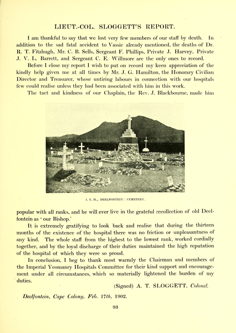I am thankful to say that we lost very few members of our staff by death. In addition to the sad fatal accident to Yassie already mentioned, the deaths of Dr. R. T. Fitzhugh, Mr. C. B. Sells, Sergeant F. Phillips, Private .T. Harvey, Private J. V. L. Barrett, and Sergeant C. E. Willmore are the only ones to record. Before I close my report I wish to put on record my keen appreciation of the kindly help given me at all times by Mr. J. G. Hamilton, the Honorary Civilian Director and Treasurer, whose untiring labours in connection with our hospitals few could realise unless they had been associated with him in this work. The tact and kindness of our Chaplain, the Rev. J. Blackbourne, made him I. Y. H., DEELFONTEIN : CEMETERY. popular with all ranks, and he will ever live in the grateful recollection of old Deel- fontein as 4 our Bishop.’ It is extremely gratifying to look back and realise that during the thirteen months of the existence of the hospital there was no friction or unpleasantness of any kind. The whole staff from the highest to the lowest rank, worked cordially together, and by the loyal discharge of their duties maintained the high reputation of the hospital of which they were so proud. In conclusion, I beg to thank most warmly the Chairman and members of the Imperial Yeomanry Hospitals Committee for their kind support and encourage- ment under all circumstances, which so materially lightened the burden of my duties. (Signed) A. T. SLOGGETT, Colonel Deelfontein, Cape Colony, Feb. 17th, 1902.