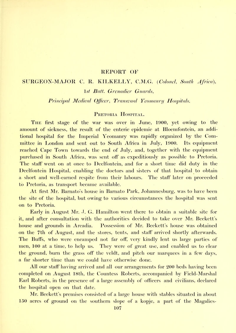 REPORT OF SURGEON-MAJOR C. R. KILKELLY, C.M.G. (Colonel, South Africa), 1st Batt. Grenadier Guards, Principal Medical Officer, Transvaal Yeomanry Hospitals. Pretoria Hospital. The first stage of the war was over in June, 1900, yet owing to the amount of sickness, the result of the enteric epidemic at Bloemfontein, an addi- tional hospital for the Imperial Yeomanry was rapidly organized by the Com- mittee in Eondon and sent out to South Africa in July, 1900. Its equipment reached Cape Town towards the end of .Inly, and, together witli the equipment purchased in South Africa, was sent off as expeditiously as possible to Pretoria. The staff went on at once to Deelfontein, and for a short time did duty in the Deelfontein Hospital, enabling the doctors and sisters of that hospital to obtain a short and well-earned respite from their labours. The staff later on proceeded to Pretoria, as transport became available. At first Mr. Barnato’s house in Barnato Park, Johannesburg, was to have been the site of the hospital, but owing to various circumstances the hospital was sent on to Pretoria. Early in August Mr. J. G. Hamilton went there to obtain a suitable site for it, and after consultation with the authorities decided to take over Mr. Beckett’s house and grounds in Arcadia. Possession of Mr. Beckett’s house was obtained on the 7th of August, and the stores, tents, and staff arrived shortly afterwards. The Buffs, who were encamped not far off, very kindly lent us large parties of men, 100 at a time, to help us. They were of great use, and enabled us to clear the ground, burn the grass off’ the veldt, and pitch our marquees in a few days, a far shorter time than we could have otherwise done. All our staff having arrived and all our arrangements for 200 beds having been completed on August 18th, the Countess Roberts, accompanied by Field-Marshal Earl Roberts, in the presence of a large assembly of officers and civilians, declared the hospital open on that date. Mr. Beckett’s premises consisted of a large house with stables situated in about 150 acres of ground on the southern slope of a kopje, a part of the Magalies-