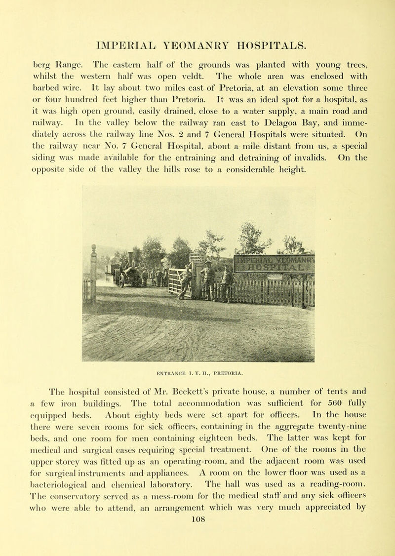 berg Range. The eastern half of the grounds was planted with young trees, whilst the western half was open veldt. The whole area was enclosed with barbed wire. It lay about two miles east of Pretoria, at an elevation some three or four hundred feet higher than Pretoria. It was an ideal spot for a hospital, as it was high open ground, easily drained, close to a water supply, a main road and railway. In the valley below the railway ran east to 1 lelagoa Ray, and imme- diately across the railway line Nos. 2 and 7 General Hospitals were situated. On the railway near No. 7 General Hospital, about a mile distant from us, a special siding was made available for the entraining and detraining of invalids. On the opposite side of the valley the hills rose to a considerable height. ENTRANCE I. Y. H., PRETORIA. The hospital consisted of Mr. Beckett’s private house, a number of tents and a few iron buildings. The total accommodation was sufficient for 560 fully equipped beds. About eighty beds were set apart for officers. In the house there were seven rooms for sick officers, containing in the aggregate twenty-nine beds, and one room for men containing eighteen beds. The latter was kept for medical and surgical cases requiring special treatment. One of the rooms in the upper storey was fitted up as an operating-room, and the adjacent room was used for surgical instruments and appliances. A room on the lower floor was used as a bacteriological and chemical laboratory. The hall was used as a reading-room. The conservatory served as a mess-room for the medical staff and any sick officers who were able to attend, an arrangement which was very much appreciated by