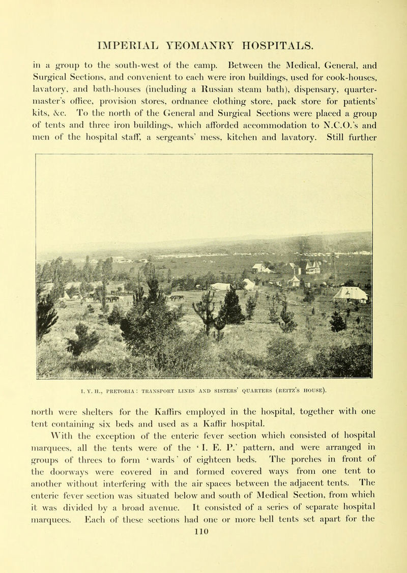 in a group to the south-west of the camp. Between the Medical, General, and Surgical Sections, and convenient to each were iron buildings, used for cook-houses, lavatory, and bath-houses (including a Russian steam bath), dispensary, quarter- master’s office, provision stores, ordnance clothing store, pack store for patients’ kits, &c. To the north of the General and Surgical Sections were placed a group of tents and three iron buildings, which afforded accommodation to N.C.O.’s and men of the hospital staff, a sergeants’ mess, kitchen and lavatory. Still further I. Y. II., PRETORIA : TRANSPORT LINES AND SISTERS’ QUARTERS (REITZ’S HOUSE). north were shelters for the Kaffirs employed in the hospital, together with one tent containing six beds and used as a Kaffir hospital. With the exception of the enteric fever section which consisted of hospital marquees, all the tents were of the ‘ I. E. P.’ pattern, and were arranged in groups of threes to form 4 wards ’ of eighteen beds. The porches in front of the doorways were covered in and formed covered ways from one tent to another without interfering witli the air spaces between the adjacent tents. The enteric fever section was situated below and south of Medical Section, from which it was divided by a broad avenue. It consisted of a series of separate hospital marquees. Each of these sections had one or more bell tents set apart for the