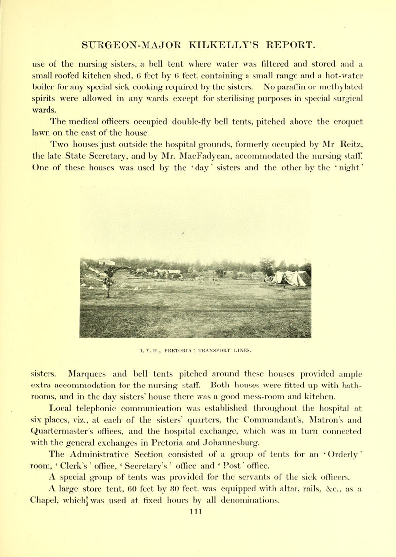 use of the nursing sisters, a bell tent where water was filtered and stored and a small roofed kitchen shed, 6 feet by 6 feet, containing a small range and a hot-water boiler for any special sick cooking required by the sisters. No paraffin or methylated spirits were allowed in any wards except for sterilising purposes in special surgical wards. The medical officers occupied double-fly bell tents, pitched above the croquet lawn on the east of the house. Two houses just outside the hospital grounds, formerly occupied by Mr Reitz, the late State Secretary, and by Mr. MacFadyean, accommodated the nursing staff. One of these houses was used by the 4 day ’ sisters and the other by the ‘ night ’ I. Y. H., PRETORIA : TRANSPORT LINES. sisters. Marquees and bell tents pitched around these houses provided ample extra accommodation for the nursing staff. Both houses were fitted up with bath- rooms, and in the day sisters’ house there was a good mess-room and kitchen. Local telephonic communication was established throughout the hospital at six places, viz., at each of the sisters’ quarters, the Commandant’s, Matron’s and Quartermaster’s offices, and the hospital exchange, which was in turn connected witli the general exchanges in Pretoria and Johannesburg. The Administrative Section consisted of a group of tents for an ‘ Orderly ’ room, 4 Clerk’s ’ office, 4 Secretary’s ’ office and 4 Post ’ office. A special group of tents was provided for the servants of the sick officers. A large store tent, 60 feet by 30 feet, was equipped with altar, rails, &c., as a Chapel, whiclq was used at fixed hours by all denominations. Ill