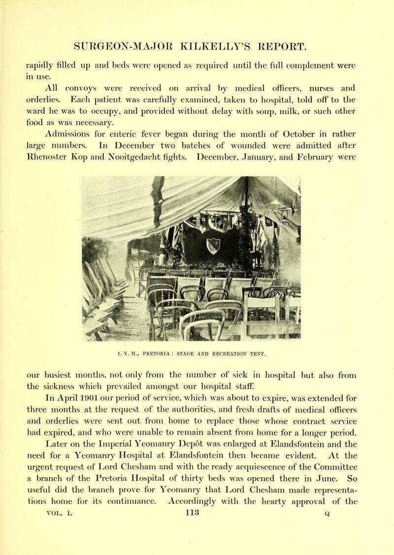 rapidly filled up and beds were opened as required until the full complement were in use. All convoys were received on arrival by medical officers, nurses and orderlies. Each patient was carefully examined, taken to hospital, told off to the ward he was to occupy, and provided without delay with soup, milk, or such other food as was necessary. Admissions for enteric fever began during the month of October in rather large numbers. In December two batches of wounded were admitted after Rhenoster Kop and Nooitgedaeht fights. December, January, and February were I. Y. H., PRETORIA : STAGE AND RECREATION TENT. our busiest months, not only from the number of sick in hospital but also from the sickness which prevailed amongst our hospital staff. In April 1901 our period of service, which was about to expire, was extended for three months at the request of the authorities, and fresh drafts of medical officers and orderlies were sent out from home to replace those whose contract service had expired, and who were unable to remain absent from home for a longer period. Later on the Imperial Yeomanry Depot was enlarged at Elandsfontein and the need for a Yeomanry Hospital at Elandsfontein then became evident. At the urgent request of Lord Chesham and with the ready acquiescence of the Committee a branch of the Pretoria Hospital of thirty beds was opened there in June. So useful did the branch prove for Yeomanry that Lord Chesham made representa- tions home for its continuance. Accordingly with the hearty approval of the