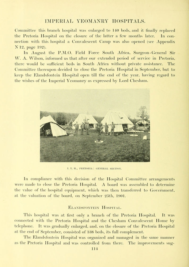 Committee this branch hospital was enlarged to 140 beds, and it finally replaced the Pretoria Hospital on the closure of the latter a few months later. In con- nection with this hospital a Convalescent Camp was also opened (see Appendix N 12, page 192). In August the P.M.O. Field Force South Africa, Surgeon-General Sir XV. A. Wilson, informed us that after our extended period of service in Pretoria, there would be sufficient beds in South Africa without private assistance. The Committee thereupon decided to close the Pretoria Hospital in September, but to keep the Elandsfontein Hospital open till the end of the year, having regard to the wishes of the Imperial Yeomanry as expressed by Lord Chesham. I. Y. H., PRETORIA : GENERAL SECTION. In compliance with this decision of the Hospital Committee arrangements were made to close the Pretoria Hospital. A board was assembled to determine the value of the hospital equipment, which was then transferred to Government, at the valuation of the board, on September 25th, 1901. Elandsfontein Hospital. This hospital was at first only a branch of the Pretoria Hospital. It was connected with the Pretoria Hospital and the Chesham Convalescent Home by telephone. It was gradually enlarged, and, on the closure of the Pretoria Hospital at the end of September, consisted of 138 beds, its full complement. The Elandsfontein Hospital was organized and managed in the same manner as the Pretoria Hospital and was controlled from there. The improvements sug-