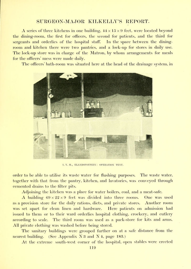 A series of three kitchens in one building, 44 x 15 x 9 feet, were located beyond the dining-room, the first for officers, the second for patients, and the third for sergeants and orderlies of the hospital staff. In the space between the dining- room and kitchen there were two pantries, and a lock-up for stores in daily use. The lock-up store was in charge of the Matron, by whom arrangements for meals for the officers’ mess were made daily. The officers’ bath-room was situated here at the head of the drainage system, in I. Y. II., ELAND,SFONTEIN : OPERATION TENT. order to be able to utilise its waste water for flushing purposes. The waste water, together with that from the pantry, kitchen, and lavatories, was conveyed through cemented drains to the filter pits. Adjoining the kitchen was a place for water boilers, coal, and a meat-safe. A building 69 x 22 x 9 feet was divided into three rooms. One was used as a provision store for the daily rations, diets, and private stores. Another room was set apart for clean linen and hardware. Here patients on admission had issued to them or to their ward orderlies hospital clothing, crockery, and cutlery according to scale. The third room was used as a pack-store for kits and arms. All private clothing was washed before being stored. The sanitary buildings were grouped further on at a safe distance from the nearest building. (See Appendix N 3 and N 4, page 183.) At the extreme south-west corner of the hospital, open stables were erected