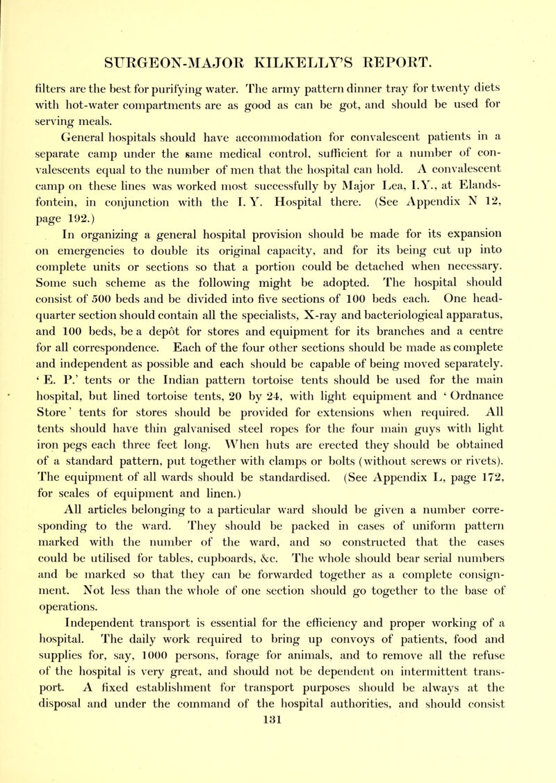 filters are the best for purifying water. Hie army pattern dinner tray for twenty diets with hot-water compartments are as good as can be got, and should be used for serving meals. General hospitals should have accommodation for convalescent patients in a separate camp under the same medical control, sufficient for a number of con- valescents equal to the number of men that the hospital can hold. A convalescent camp on these lines was worked most successfully by Major Lea, I.Y., at Elands- fontein, in conjunction with the I. Y. Hospital there. (See Appendix N 12, page 192.) In organizing a general hospital provision should be made for its expansion on emergencies to double its original capacity, and for its being cut up into complete units or sections so that a portion could be detached when necessary. Some such scheme as the following might be adopted. The hospital should consist of 500 beds and be divided into five sections of 100 beds each. One head- quarter section should contain all the specialists, X-ray and bacteriological apparatus, and 100 beds, be a depot for stores and equipment for its branches and a centre for all correspondence. Each of the four other sections should be made as complete and independent as possible and each should be capable of being moved separately. 4 E. P.’ tents or the Indian pattern tortoise tents should be used for the main hospital, but lined tortoise tents, 20 by 24, with light equipment and 4 Ordnance Store ’ tents for stores should be provided for extensions when required. All tents should have thin galvanised steel ropes for the four main guys with light iron pegs each three feet long. When huts are erected they should be obtained of a standard pattern, put together with clamps or bolts (without screws or rivets). The equipment of all wards should be standardised. (See Appendix L, page 172, for scales of equipment and linen.) All articles belonging to a particular ward should be given a number corre- sponding to the ward. They should be packed in cases of uniform pattern marked with the number of the ward, and so constructed that the cases could be utilised for tables, cupboards, Nc. The whole should bear serial numbers and be marked so that they can be forwarded together as a complete consign- ment. Not less than the whole of one section should go together to the base of operations. Independent transport is essential for the efficiency and proper working of a hospital. The daily work required to bring up convoys of patients, food and supplies for, say, 1000 persons, forage for animals, and to remove all the refuse of the hospital is very great, and should not be dependent on intermittent trans- port. A fixed establishment for transport purposes should be always at the disposal and under the command of the hospital authorities, and should consist