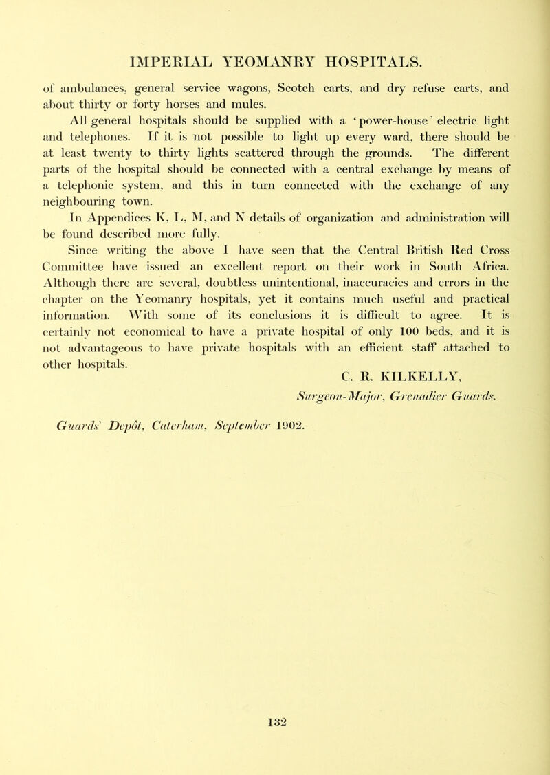 of ambulances, general service wagons, Scotch carts, and dry refuse carts, and about thirty or forty horses and mules. All general hospitals should be supplied with a ‘ power-house ’ electric light and telephones. If it is not possible to light up every ward, there should be at least twenty to thirty lights scattered through the grounds. The different parts of the hospital should be connected with a central exchange by means of a telephonic system, and this in turn connected with the exchange of any neighbouring town. In Appendices K, L, M, and N details of organization and administration will be found described more fully. Since writing the above I have seen that the Central British Red Cross Committee have issued an excellent report on their work in South Africa. Although there are several, doubtless unintentional, inaccuracies and errors in the chapter on the Yeomanry hospitals, yet it contains much useful and practical information. With some of its conclusions it is difficult to agree. It is certainly not economical to have a private hospital of only 100 beds, and it is not advantageous to have private hospitals with an efficient staff attached to other hospitals. C. R. KILKELLY, Surgeon-Major, Grenadier Guards. Guards' Depot, Caterham, September 1902.