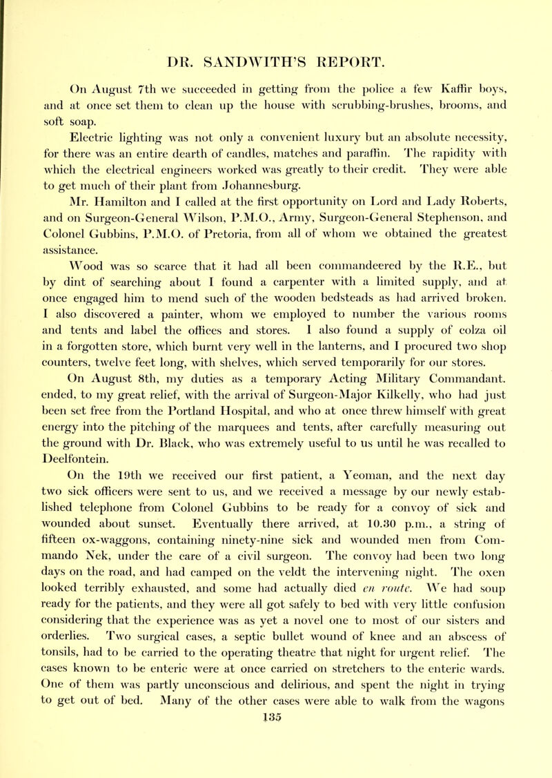 DR. SANDWITH’S REPORT. On August 7th we succeeded in getting from the police a few Kaffir boys, and at once set them to clean up the house with scrubbing-brushes, brooms, and soft soap. Electric lighting was not only a convenient luxury but an absolute necessity, for there was an entire dearth of candles, matches and paraffin. The rapidity with which the electrical engineers worked was greatly to their credit. They were able to get much of their plant from Johannesburg. Mr. Hamilton and I called at the first opportunity on Lord and Lady Roberts, and on Surgeon-General Wilson, P.M.O., Army, Surgeon-General Stephenson, and Colonel Gubbins, P.M.O. of Pretoria, from all of whom we obtained the greatest assistance. Wood was so scarce that it had all been commandeered by the R.E., but by dint of searching about I found a carpenter with a limited supply, and at once engaged him to mend such of the wooden bedsteads as had arrived broken. I also discovered a painter, whom we employed to number the various rooms and tents and label the offices and stores. 1 also found a supply of colza oil in a forgotten store, which burnt very well in the lanterns, and I procured two shop counters, twelve feet long, with shelves, which served temporarily for our stores. On August 8th, my duties as a temporary Acting Military Commandant, ended, to my great relief, with the arrival of Surgeon-Major Kilkelly, who had just been set free from the Portland Hospital, and who at once threw himself with great energy into the pitching of the marquees and tents, after carefully measuring out the ground with Dr. Black, who was extremely useful to us until he was recalled to Deelfontein. On the 19th we received our first patient, a Yeoman, and the next day two sick officers were sent to us, and we received a message by our newly estab- lished telephone from Colonel Gubbins to be ready for a convoy of sick and wounded about sunset. Eventually there arrived, at 10.30 p.m., a string of fifteen ox-waggons, containing ninety-nine sick and wounded men from Com- mando Nek, under the care of a civil surgeon. The convoy had been two long days on the road, and had camped on the veldt the intervening night. The oxen looked terribly exhausted, and some had actually died en route. We had soup ready for the patients, and they were all got safely to bed with very little confusion considering that the experience was as yet a novel one to most of our sisters and orderlies. Two surgical cases, a septic bullet wound of knee and an abscess of tonsils, had to be carried to the operating theatre that night for urgent relief. The cases known to be enteric were at once carried on stretchers to the enteric wards. One of them was partly unconscious and delirious, and spent the night in trying to get out of bed. Many of the other cases were able to walk from the wagons