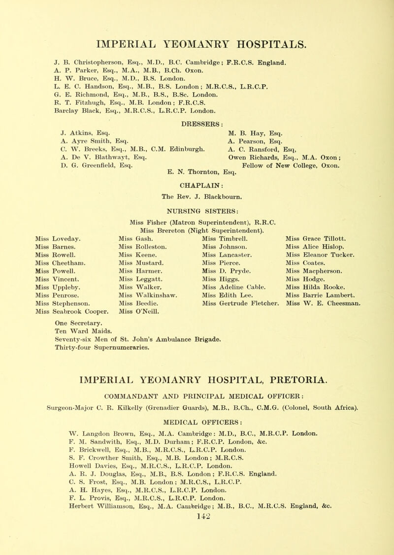 J. B. Christopherson, Esq., M.D., B.C. Cambridge; F.R.C.S. England. A. P. Parker, Esq., M.A., M.B., B.Ch. Oxon. H. W. Bruce, Esq., M.D., B.S. London. L. E. C. Handson, Esq., M.B., B.S. London; M.R.C.S., L.R.C.P. G. E. Richmond, Esq., M.B., B.S., B.Sc. London. R. T. Fitzhugh, Esq., M.B. London; F.R.C.S. Barclay Black, Esq., M.R.C.S., L.R.C.P. London. DRESSERS: J. Atkins, Esq. A. Ayre Smith, Esq. C. W. Breeks, Esq., M.B., A. De Y. Blathwayt, Esq. D. G. Greenfield, Esq. M. B. Hay, Esq. A. Pearson, Esq. C.M. Edinburgh. A. C. Ransford, Esq, Owen Richards, Esq., M.A. Oxon; Fellow of New College, Oxon. E. N. Thornton, Esq. CHAPLAIN: The Rev. J. Blackbourn. NURSING SISTERS: Miss Fisher (Matron Superintendent), R.R.C. Miss Brereton (Night Superintendent). Miss Loveday. Miss Gash. Miss Timbrell. Miss Grace Tillott. Miss Barnes. Miss Rolleston. Miss Johnson. Miss Alice Hislop. Miss Rowell. Miss Keene. Miss Lancaster. Miss Eleanor Tucker. Miss Cheetham. Miss Mustard. Miss Pierce. Miss Coates. Miss Powell. Miss Harmer. Miss D. Pryde. Miss Macpherson. Miss Vincent. Miss Leggatt. Miss Higgs. Miss Hodge. Miss Uppleby. Miss Walker, Miss Adeline Cable. Miss Hilda Rooke. Miss Penrose. Miss Walkinshaw. Miss Edith Lee. Miss Barrie Lambert. Miss Stephenson. Miss Seabrook Cooper. Miss Beedie. Miss O’Neill. Miss Gertrude Fletcher. Miss W. E. Cheesman. One Secretary. Ten Ward Maids. Seventy-six Men of St. John’s Ambulance Brigade. Thirty-four Supernumeraries. IMPERIAL YEOMANRY HOSPITAL, PRETORIA. COMMANDANT AND PRINCIPAL MEDICAL OFFICER: Surgeon-Major C. R. Kilkelly (Grenadier Guards), M.B., B.Ch., C.M.G. (Colonel, South Africa). MEDICAL OFFICERS: W. Langdon Brown, Esq., M.A. Cambridge: M.D., B.C., M.R.C.P. London. F. M. Sandwith, Esq., M.D. Durham; F.R.C.P. London, &c. F. Brickwell, Esq., M.B., M.R.C.S., L.R.C.P. London. S. F. Crowther Smith, Esq., M.B. London; M.R.C.S. Howell Davies, Esq., M.R.C.S., L.R.C.P. London. A. R. J. Douglas, Esq., M.B., B.S. London; F.R.C.S. England. C. S. Frost, Esq., M.B. London; M.R.C.S., L.R.C.P. A. H. Hayes, Esq., M.R.C.S., L.R.C.P. London. F. L. Provis, Esq., M.R.C.S., L.R.C.P. London. Herbert Williamson, Esq., M.A. Cambridge; M.B., B.C., M.R.C.S. England, &c.