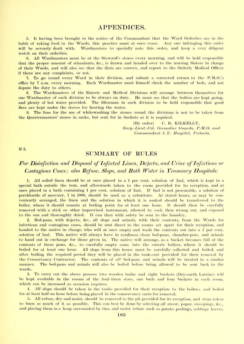 5. It having been brought to the notice of the Commandant that the Ward Orderlies are in the habit of taking food in the Wards, this practice must at once cease. Any one infringing this order will be severely dealt with. Wardmasters to specially note this order, and keep a very diligent watch on their orderlies. 6. All Wardmasters must he at the Steward’s stores every morning, and will he held responsible that the proper amount of stimulants, &c., is drawn and handed over to the nursing Sisters in charge of their Wards, and will also see that the diets are correct, and report to the Orderly Medical Officer if there are any complaints, or not. 7. To go round every Ward in their division, and submit a corrected return to the P.M.O.’s office by 7 a.m. every morning. Each Wardmaster must himself check the number of beds, and not depute the duty to others. 8. The Wardmasters of the Enteric and Medical Divisions will arrange between themselves for one Wardmaster of each division to be always on duty. He must see that the boilers are kept going, and plenty of hot water provided. The filterman in each division to be held responsible that good fires are kept under the stoves for heating the water. 9. The lime for the use of whitewashing the stones round the divisions is not to he taken from the Quartermasters’ stores in sacks, hut sent for in buckets as it is required. (By order) C. R. KILKELLY, Surg.-Lieut.-Col. Grenadier Guards, P.M.O. and Commandant I. Y. Hospital, Pretoria. SUMMARY OF RULES For Disinfection and Disposal of Infected Linen, Dejecta, and Urine of Infectious or Contagious Cases; also Refuse, Slops, and Bath Water in Yeomanry Hospitals: 1. All soiled linen should be at once placed in a 1 per cent, solution of Izal, which is kept in a special bath outside the tent, and afterwards taken to the room provided for its reception, and at once placed in a hath containing 1 per cent, solution of Izal. If Izal is not procurable, a solution of perchloride of mercury, 1 in 1000, should be used as a substitute. At stated hours, as may be con- veniently arranged, the linen and the solution in which it is soaked should be transferred to the boiler, where it should remain at boiling point for at least one hour. It should then he carefully removed with a stick or other improvised instrument, allowed to cool, then wrung out, and exposed to the sun and thoroughly dried. It can then witli safety he sent to the laundry. 2. Bed-pans, with dejecta, &c., all slops and urinals, with their contents, from the Wards for infectious and contagious cases, should he sent direct to the rooms set apart for their reception, and handed to the native in charge, who will at once empty and wash the contents out into a 1 per cent, solution of Izal. This native will always have in readiness clean bed-pans, chamber-pots, and urinals to hand out in exchange for those given in. The native will arrange, as a bucket becomes full of the contents of these pans, Ac., to carefully empty same into the enteric boilers, where it should be boiled for at least one hour. All slops from this house must be carefully collected and boiled, and after boiling the required period they will be placed in the tank-cart provided for their removal by the Conservancy Contractor. The contents of all bed-pans and urinals will be treated in a similar manner. The bed-pans and urinals will also be boiled before being allowed to be sent back to the wards. 3. To carry out the above process two wooden baths and eight buckets (Dry-earth Latrine) will be kept available in the rooms of the foul-linen store, one bath and four buckets in each room, which can he increased as occasion requires. 4. All slops should be taken in the tanks provided for their reception to the boilers, and boiled for at least half an hour before being placed in the conservancy carts for removal. 5. All refuse, dry and moist, should be removed to the pit provided for its reception, and steps taken to burn as much of it as possible. This can best be done by selecting all straw, paper, sweepings, Ac., and placing them in a heap surrounded by tins, and moist refuse such as potato peelings, cabbage leaves, 1 H73