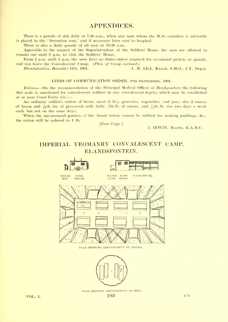 There is a parade of sick daily at 7.30 a.m., when any man whom the M.O. considers is advisable is placed in the ‘ Detention tent,’ and if necessary later sent to hospital. There is also a daily parade of all men at 10.30 a.m. Agreeable to the request of the Superintendent of the Soldiers’ Home, the men are allowed to remain out until 8 p.m. to visit the Soldiers’ Home. From 2 p.m. until 3 p.m. the men have no duties unless required for occasional pickets or guards, and can leave the Convalescent Camp. (Plan of Camp enclosed.) Elandsfontein, December 147//, 1901. J. M. LEA, Major, S.M.O., I.Y. Depot. LINES OF COMMUNICATION ORDER, 8th September, 1901. Rations.—On the recommendation of the Principal Medical Officer at Headquarters the following- diet scale is sanctioned for convalescent soldiers in any convalescent depots, which may be established at or near Coast Forts, viz. :— An ordinary soldier’s ration of bread, meat (1 lb.), groceries, vegetables, and jam; also 2 ounces of bacon and y^th tin of preserved milk daily, 1th lb. of onions, and qqtli lb. rice two days a week each, but not on the same days. When the unconsumed portion of the bread ration cannot be utilised for making puddings, &c., the ration will be reduced to 1 lb. [True Copy.] .1. IRWIN, Major, R.A.M.C. I IMPERIAL YEOMANRY CONVALESCENT CAMP, EL ANDSFON TEIN. BREAD COOK WATER BATH WASH-HOUSE, BOX. HOUSE. TANK. ROOM. PLAN SHOWING ARRANGEMENT OF BEDS. 193 c c