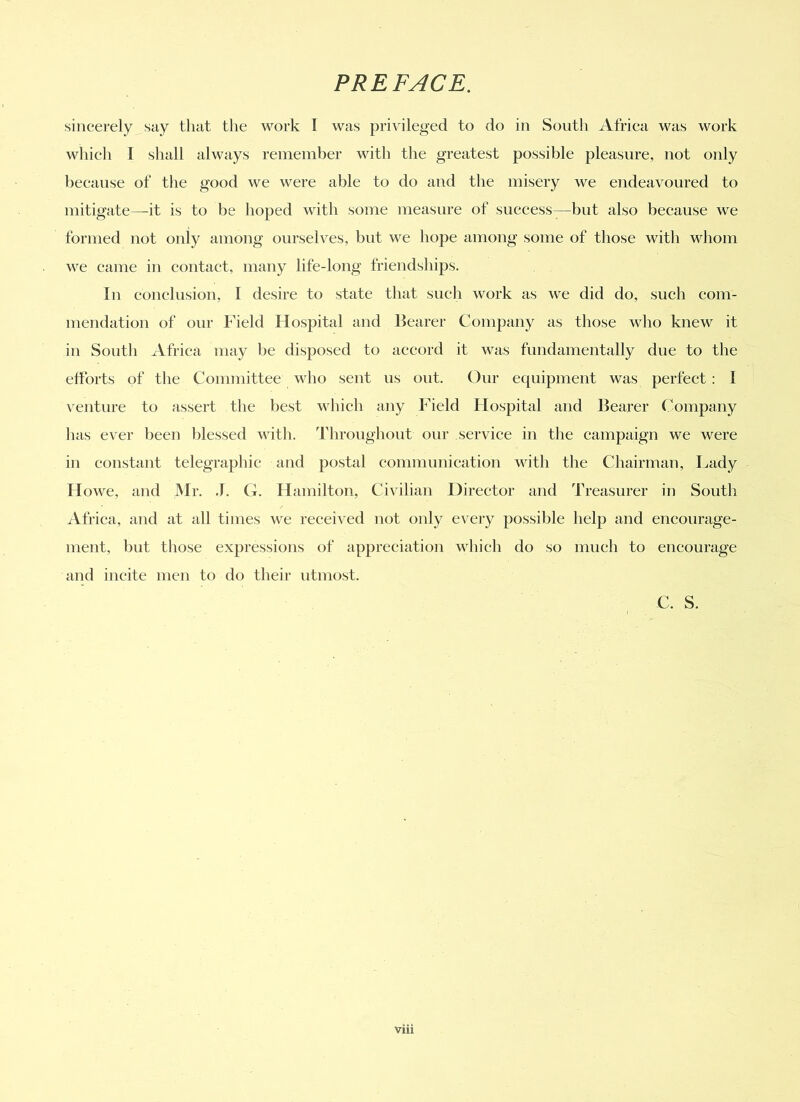 sincerely say that the work I was privileged to do in South Africa Mats work which I shall always remember with the greatest possible pleasure, not only because of the good we were able to do and the misery we endeavoured to mitigate—it is to be hoped with some measure of success—but also because we formed not only among ourselves, but we hope among some of those with whom we came in contact, many life-long friendships. In conclusion, 1 desire to state that such work as we did do, such com- mendation of our Field Hospital and Bearer Company as those who knew it in South Africa may be disposed to accord it was fundamentally due to the efforts of the Committee who sent us out. Our equipment was perfect : I venture to assert the best which any Field Hospital and Bearer Company has ever been blessed with. Throughout our service in the campaign we were in constant telegraphic and postal communication with the Chairman, Lady Howe, and Mr. J. G. Hamilton, Civilian Director and Treasurer in South Africa, and at all times we received not only every possible help and encourage- ment, but those expressions of appreciation which do so much to encourage and incite men to do their utmost. C. S.