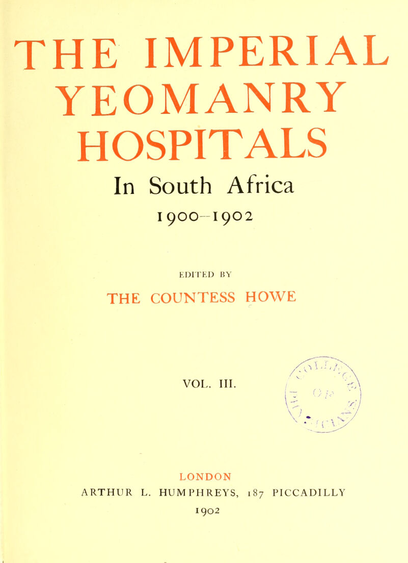 THE IMPERIAL YEOMANRY HOSPITALS In South Africa 1900-1902 THE COUNTESS HOWE r LONDON ARTHUR L. HUMPHREYS, 187 PICCADILLY 1902