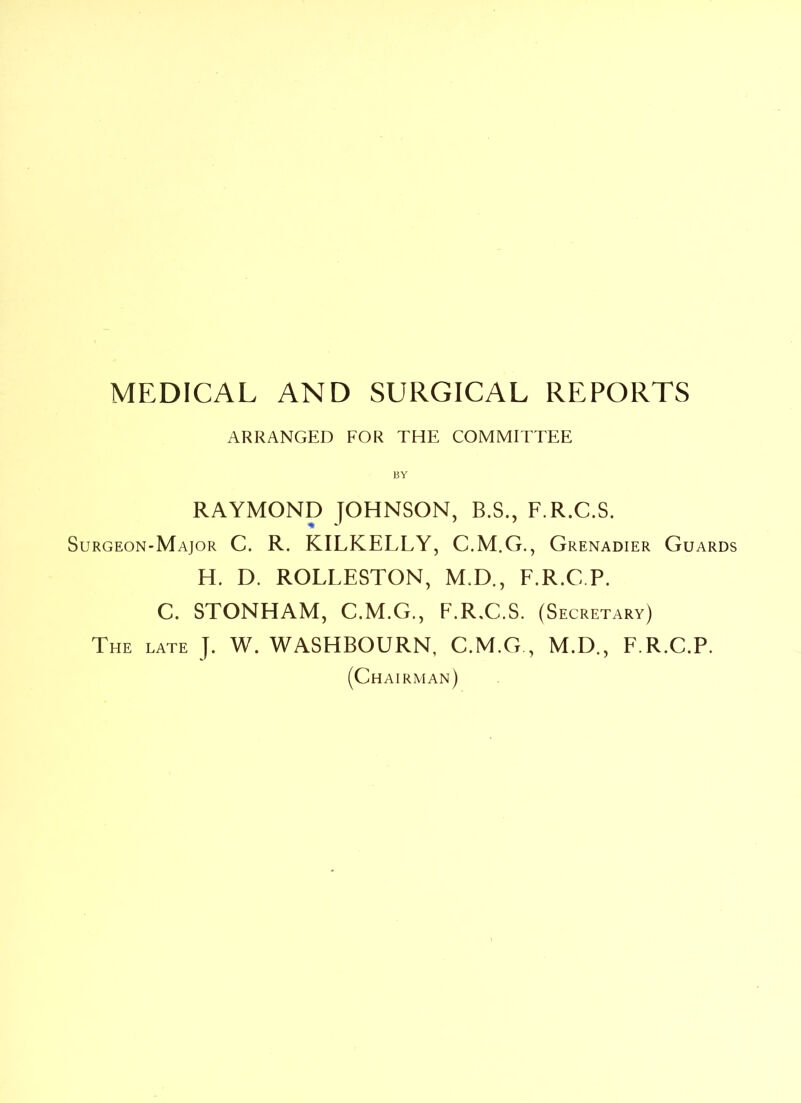 ARRANGED FOR THE COMMITTEE RAYMOND JOHNSON, B.S., F.R.C.S. Surgeon-Major C. R. KILKELLY, C.M.G., Grenadier Guards H. D. ROLLESTON, M.D., F.R.C.P. C. STONHAM, C.M.G., F.R.C.S. (S ecretary) The late J. W. WASHBOURN, C.M.G , M.D., F.R.C.P. (Chairman)