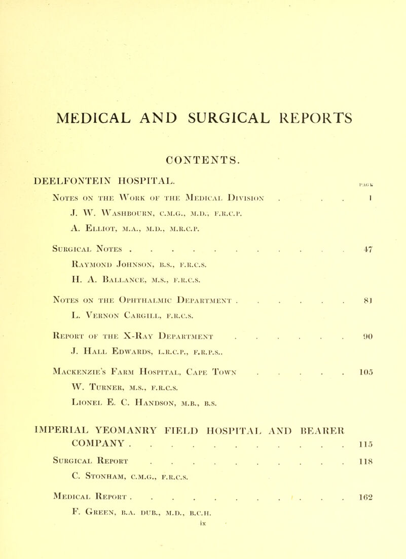 CONTENTS. DEELFONTEIN HOSPITAL. Notes ox the Woke (je the ^Medicai, Division ... I J. W. ^Vashbouun, c.:m.g., e.u.c.i'. A. EeITOT, M.A., M.H., M.ll.C.P. SuiioiCAL Notes ........... 47 llxVY^MONi) .Johnson, e.s., e.k.c.s. H. A. BaEEANCE, M.S., E.K.C.S. Notes on the Ophthalmic Depakivaieni' ...... 8J L. Vernon Cargiia., e.r.c.s. IIeport' oe the X-Ray Depaktment ...... 00 .1. Hall Edavards, i..r.c.p., p'.r.p.s.. Mackenzie’s Farai Hospitai., Cape Toavn 105 W. Turner, m.s., e.r.c.s. Lionel E. C. Handson, m.b., b.s. IMPERIAL YEOMANRY FIELD HOSPFrAL AND HEARER COMPANY 115 Surgical Report . 118 C. StONHAM, C.M.G., E.R.C.S. Medical Report 162 F. Green, r.a. dur., m.d., b.c.h.