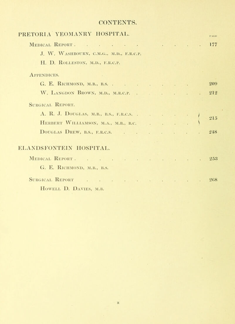 CONTENTS. PRETORIA YEOMANRY HOSPITAL. Medical Report ,1. W. \YaSHBOURN, C.M.(L, M.D., F.li.C.l’. II. D. RoLLESTON, M.D., F.ILC.P. Appendices. G. E. Richmond, m.b., b.s. . W. Langdon Brown, m.d., m.r.c.p. SuRGiCAi, Report. A. R. J. Douglas, m.b., b.s., F.it.c.s. . Herbert VVii.liamson, m.a., m.h., b.c. Douglas Drew, b.s., f.r.c.s. ELANDSEONTEIN HOSPITAL. Medical Report ...... G. E. Richmond, m.b., b.s. SuRGiCAi. Report ..... Howell D. Davies, m.b. 177 201) 212 215 248 258 208