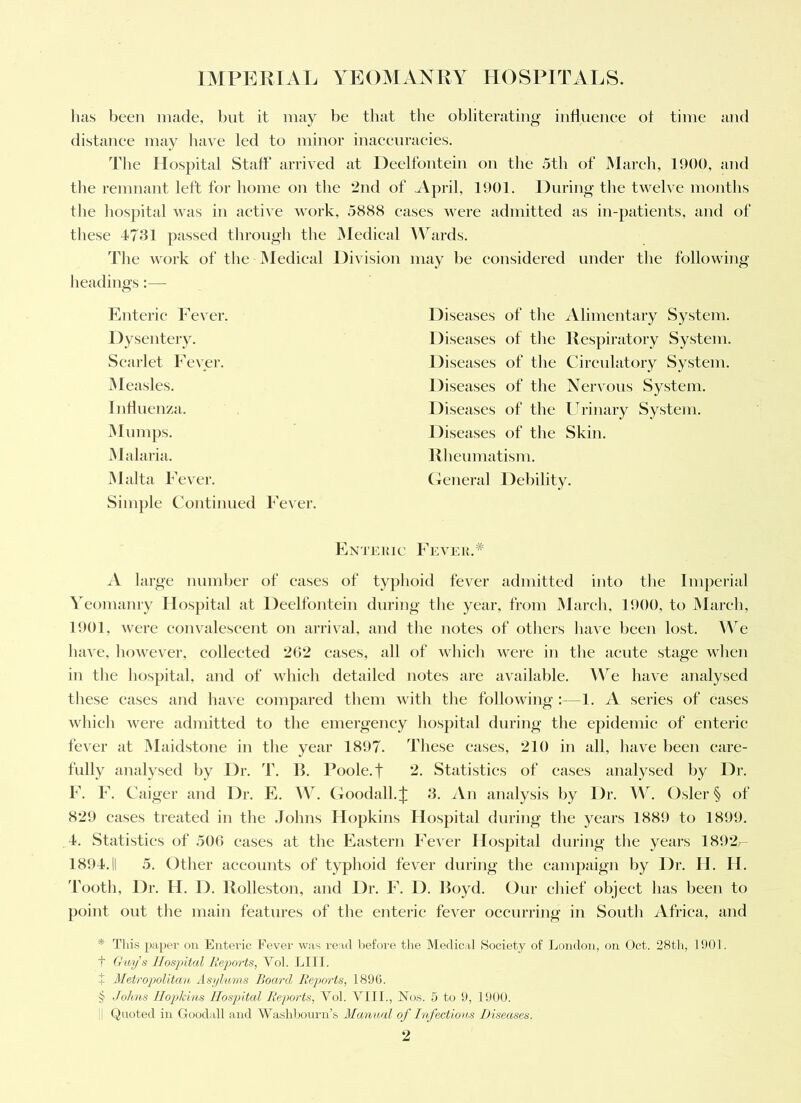 has been made, l)ut it may be that the obliterating iiiHnenee ot time and distanee may have led to minor inaeenraeies. d’be Hospital Staff arrived at Deelfontein on the 5tb of Mareb, 1900, and the remnant left for borne on the 2nd of April, 1901. During the twelve montbs the liospital was in aetive work, .5888 eases were admitted as in-patients, and of these 4731 passed tliroiigb the iMedical AYirds. Tlie work of the iMedieal Division may be considered under the following lieadings:— Enteric Fever. Dysentery. Scarlet Fever. JMeasles. Indnenza. jMmnps. iNIalaria. Malta Fever. Simj)le Continued Fever. Diseases of the ^Vlimentary System. Diseases of tlie Respiratory System. Diseases of tlie Circnlatory System. Diseases of the Nervous System. Diseases of the Urinary System. Diseases of the Skin. Rbcnmatism. Genera] Debility. Entekic Fevek.* A large number of eases of typhoid fever admitted into the Imperial ^eomanry Ilos])ital at Deelfontein during the year, from March, 1900, to JMareli, 1901, were eonvaleseent on arrival, and tlie notes of others have been lost. We have, however, collected 202 cases, all of wbieb were in the acute stage when in the hospital, and of wbieb detailed notes are available. AVe have analysed these eases and have compared them with the following :—1. A series of eases wbieli were admitted to the emergency hospital during the epidemic of enteric fever at Maidstone in tlie year 1897. These eases, 210 in all, have been care- fnlly analysed by Dr. 'f. B. Poole.t 2. Statistics of eases analysed by Dr. F. F. Caiger and Dr. E. AV. (foodall.j: 3. ^Vn analysis by Dr. AA^. Osier § of 829 cases treated in the .Johns Hopkins Hospital during the years 1889 to 1899. ,4. Statistics of .500 eases at the Eastern Fever Hospital during the years 1892- 1894.11 5. Other aeeoimts of typhoid fever during the eampaign by Dr. H. H. 'Footli, Dr. H. D. Rolleston, and Dr. F. 1). Boyd. Our chief object has been to point out the main features of the enteric fever occurring in South Africa, and * Tliis paper ou Enteric Fevei' was I'ead l)efore the Medical Society of London, on Oct. 28th, 1901. t Gw)js Hospital lieports, Vol. LI 11. i Metropolitav, Asplams Hoard Reports, 1896. § Johns Hopkins Jlosjiital Reports, VMl. VllL, New. 5 to 9, 1900. Quoted in Goodall and Washl)oni-n’s Manual of Infectious Diseases.