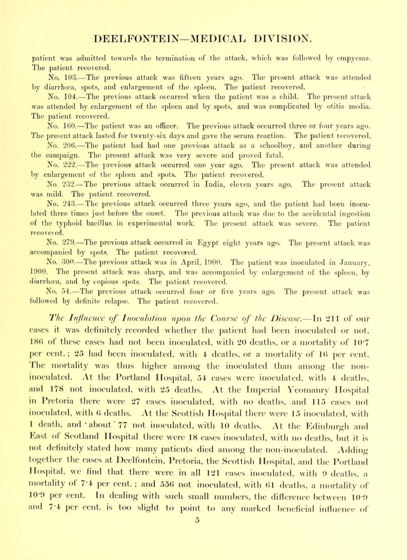 patient was admitted towards the termination of the attack, which was followed by empyema. The patient recovered. No. 103.—The previous attack was fifteen years ago. The present attack was attended by diarrhoea, spots, and enlargement of the spleen. The patient recovered. No. 104.—The previous attack occurred when the patient was a child. The jiresent attack was attended by enlargement of the spleen and by spots, and was complicated by otitis media. The patient recovered. No. 160.—The patient was an officer. The previous attack occurred three or four years ago. The present attack lasted for twenty-six days and gave the serum reaction. The patient recovered. No. 206.—The patient had had one previous attack as a schoolboy, and another during the campaign. The present attack was very severe and proved fatal. No, 222.—The ju’evious attack occurred one year ago. The present attack was attended by enlargement of ihe spleen and spots. The patient recovered. No. 232.—The previous attack occurred in India, eleven years ago. The present attack was mild. The patient recovered. No. 243.—^The previous attack occurred three years ago, and the patient had been inocu- lated three times just before the onset. The previous attack was due to the accidental ingestion of the typhoid bacillus in experimental work. The present attack was severe. The patient recovered. No. 279.—The previous attack occurred in Egypt eight years ago. The present attack was accompanied by spots. The patient recovcTed. No. 300.—The previous attack was in April, 1900. The patient was inoculated in January, 1900. The present attack was sharp, and was accompanied by enlargement of the spleen, by diarrhoea, and by copious spots. The patient recovered. No. 54.—The previous attack occurred four or five years ago. The pi’esent attack was followed by definite relapse. The patient recovered. The Influence of I)ioenIafio)i upon the Course of the Disease.—In 211 of our cases it was definitely reeorded whetlier the patient had been inoeulated or not. 186 of these eases liad not been inoeulated, with 20 deaths, or a mortality of 10‘7 per eent.; 25 had been inoeulated, witlt 4 deatlis, or a mortality of 1(5 per eent. The mortality was thus higher among tlie inoeulated than among the non- inoeulated. iVt the Portland Hospital, 54 eases were inoculated, with 4 deaths, and 178 not inoeulated, with 25 deaths. ^Vt the Imperial Yeomanry Hospital in Pretoria there were 27 eases inoculated, with no deaths, and 115 eases not inoeulated, with 6 deaths. iVt the Seottish Hos])ital there were 15 inoeulated, with 1 death, and ‘about 77 not inoeulated, with 10 deaths. iVt the Edinhur<'h and Last ot Seotland Hos})ital there were 18 cases inoculated, with no deaths, but it is not definitely stated how many patients died among the iion-iTioeulated. .^Vdding together the eases at Deelfontein, Pretoria, the Seottish Hospital, and the Portland Hospital, Ave find that there were in all 1*21 eases inoeulated, Avith 1) deaths, a mortality ot 7'4 per cejit. ; and 556 not inoeulated, Avith (51 deaths, a mortality of 10 f) per eent. In dealing AAnth sneh small numbers, the ditlerenee hetA\ een 10‘0 and 7'4 per cent, is too slight to poiiit to any marked heneticial intlnence of