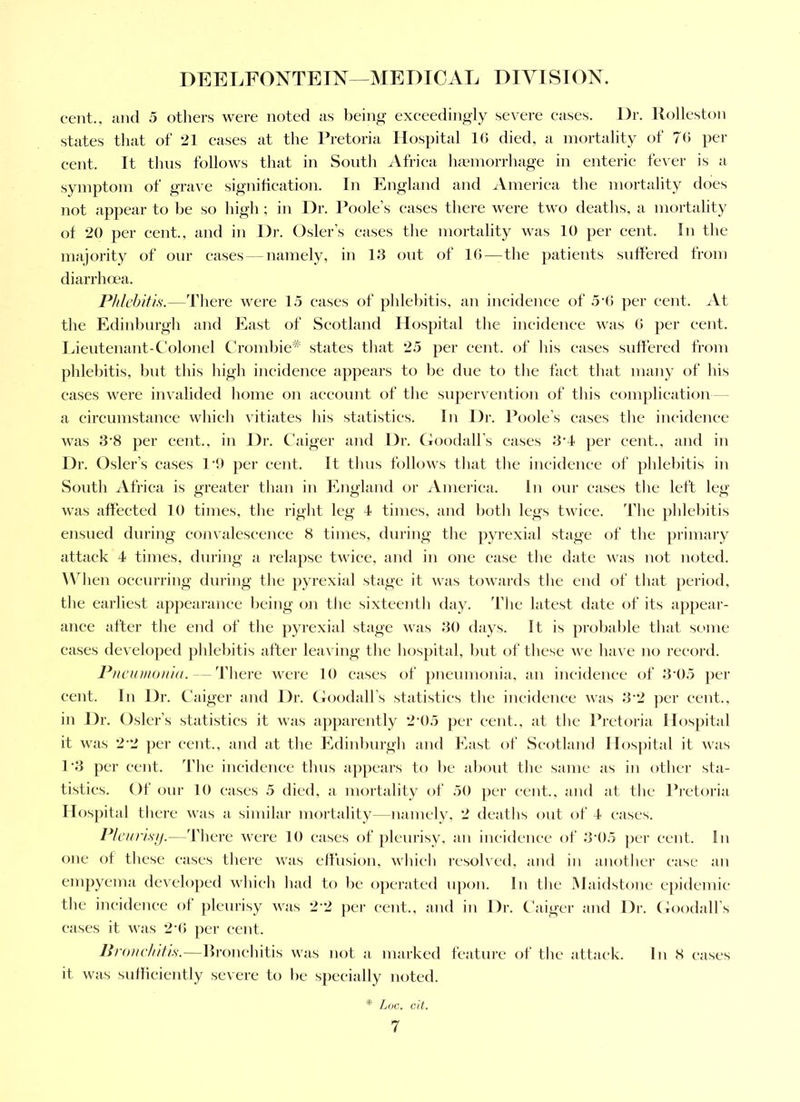 cent., and 5 others were noted as being exeeedingly severe eases. Dr. Uolleston states tliat of 21 eases at the Pretoria Hospital 10 died, a mortality of 70 per eent. It thus follows that in South Africa luemorrhage in enteric fever is a symptom of grave signifieation. In England and Ameriea the mortality does not appear to be so high ; in Dr. Poole’s eases there were two deaths, a mortality of 20 per cent., and in Dr. Osier’s eases the mortality was 10 per cent. In the majority of our eases — namely, in 13 out of 1()—the ])atieuts suffered from diarrhoea. Phlehitis.—Tliere were 15 eases of pldebitis, an ineidence of 5'(! per eent. At the Edinburgh and East of Scotland Hospital the incidenee was 0 per eent. Lieutenant-Colonel Crombie'^' states that 25 per eent. of his eases suffered from phlebitis, but this high ineidenee appears to l)e due to the faet that many of his cases were invalided home on aeeount of the supervention of this eomjilieation a eircumstanee whicli vitiates his statistics. In Dr. Poole’s eases the incidenee was 3‘8 per cent., in Dr. Caiger and Dr. Goodall’s cases 3‘4 ])er eent., and in Dr. Osier’s eases I'O per eent. It tlms follows that the incidenee of jddebitis in South Afriea is greater tlian in England or iVmeriea. In our eases the left leg was affected 10 times, the right leg 4 times, and both legs twiee. The phlebitis ensued during convaleseence 8 times, during the pyrexia! stage of the primary attaek 4 times, during a relapse twiee, and in one case the date was not noted. When oeeurring during the pyrexial stage it was towards the end of that period, the earliest ap])earance l)eing on the sixteenth day. Tlie latest date of its aj)pear- anee after the e)id of the pyrexial stage was 30 days. It is probable that some cases developed ])ldel)itis after leaving the hospital, l>ut of these we have no reeonl. Piiciunoiiid. — There were 10 eases of pneumoiiia, an incidenee of 3'05 ])er eent. In Dr. Caiger and Dr. GoodaU’s statisties the incidence was 3’2 j)er eent., in Dr. Osier’s statistics it was apparently 24)5 per cent., at the Pretoria Hospital it was 2’2 per eent., and at the Edinburgh and East of Scotland Hospital it was P3 per cent. The incidenee thus a])pears to l)e about the same as in other sta- tistics. Of our 10 cases 5 died, a niortality of 50 per cent., and at the Pi’etoi’ia Hospital there was a similar mortality—namely, 2 deaths out of 4 cases. Plcinisij.— d’here were 10 eases of pleurisy, an ineidence of 3*05 per cent. In one of these cases there was effusion, whieh resolved, and in anothei- case an empyema developed which had to be opci’ated upon. In the Maidstone epidemic the incidence of pleurisy was 2”2 per cent., and in Dr. Caiger and Dr. Goodall’s eases it was 24) per eent. liroNchitts.—llronehitis was not a marked featui-e of the attaek. In 8 cases it was sufliciently severe to be specially noted. * Loc. cil.