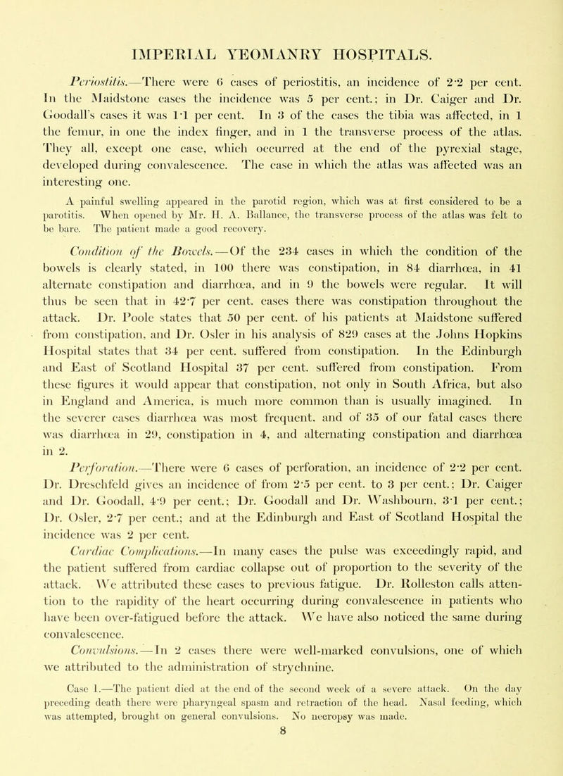 Periostitis.—There were G eases of periostitis, an incidenee of 2 2 per cent. In the Maidstone eases the incidence was 5 per cent.; in Hr. Caiger and Dr. (Toodall’s cases it was I’l per cent. In 3 of the cases the tibia was affected, in 1 the femur, in one the index huger, and in 1 the transverse process of the atlas, ddiey all, except one case, which occurred at the end of the pyrexial stage, developed during convalescence. The case in which the atlas was affected was an interesting one. A painful swelling appeared in the parotid region, which was at first considered to be a parotitis. When opened by Mr. II. A. Ballance, the transverse process of the atlas was felt to be bare. The patient made a good recovery. Co)uUtion of the Bowels. — Of the 234 cases in which the condition of the bowels is clearly stated, in 100 there was constipation, in 84 diarrlima, in 41 alternate constipation and diarrlujea, and in 9 the bowels were regular. It will thus be seen that in 42‘7 per cent, cases there was constipation throughout the attack. Dr. Poole states that 50 per cent, of his patients at Maidstone suffered from constipation, and Dr. Osier in his analysis of 829 eases at the Johns Hopkins Hospital states that 34 per cent, suffered from constipation. In the Edinburgh and East of Scotland Hospital 37 per cent, suffered from constipation. From these hgures it woidd appear that constipation, not only in South Africa, but also in England and America, is imieh more eonimon than is usually imagined. In the severer eases diarrluea was most frequent, and of 35 of onr fatal cases there was diarrluea in 29, constipation in 4, and alternating constipation and diarrluea in 2. PetfondioN.—'Diere were G eases of perforation, an incidence of 2 2 per cent. Dr. Dresehfeld gives an incidenee of from 2’5 per cent, to 3 per cent.; Dr. Caiger and Dr. Goodall, 4-9 per cent.; Dr. Goodall and Dr. Washbourn, 3J per cent.; Dr. O.sler, 2 7 per cent.; and at the Edinburgh and East of Scotland Ho.spital the incidenee was 2 per cent. Cardiae Complieedions.—In many cases the pulse was exceedingly rapid, and the patient suffered from cardiac collapse out of proportion to the severity of the attack. We attributed these cases to previous fatigue. Dr. Rolleston calls atten- tion to the rapidity of the heart occurring during convalescence in patients who have been over-fatigued before the attack. We have also noticed the same during convalescence. Co)ivnIsion.s. — In 2 cases tliere were well-marked convulsions, one of which we attributed to the administration of strychnine. Case I.—The patient died at the end of the second week of a severe attack. On the day preceding death there were pharyngeal spasm and retraction of the head. Nasal feeding, which was attempted, brought on general convulsions. No necropsy was made.