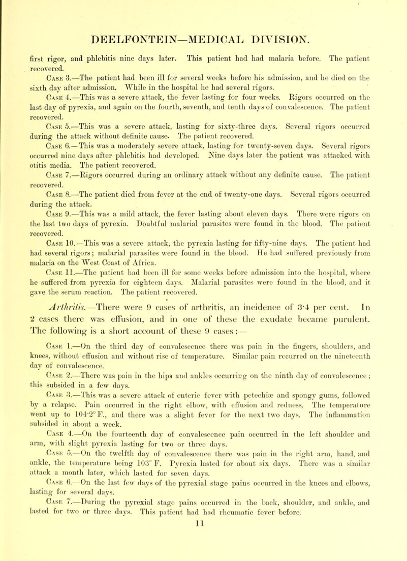 first rigor, and phlebitis nine days later. This patient had had malaria before. The patient recovered. Case 3.—The patient had been ill for several weeks before his admission, and he died on the sixth day after admission. While in the hospital he had several rigors. Case 4.—This was a severe attack, the fever lasting for four weeks. Rigors occurred on the last day of pyrexia, and again on the fourth, seventh, and tenth days of convalescence. The patient recovered. Case 5.—This was a severe attack, lasting for sixty-three days. Several rigors occurred during the attack without definite cause. The patient recovered. Case 6.— This was a moderately severe attack, lasting for twenty-seven days. Several rigors occurred nine days after jdilebitis had developed. Nine days later the patient was attacked with otitis media. The patient recovered. Case 7.—Rigors occurred during an ordinary attack without any definite cause. The patient recovered. Case 8.—The patient died from fever at the end of twenty-one days. Several rigors occurred during the attack. Case 9.—This was a mild attack, the fever lasting about eleven days. There were rigors on the last two days of pyrexia. Doubtful malarial parasites were found in the blood. The patient recovered. Case 10.—This was a severe attack, the pyrexia lasting for fifty-nine days. The patient had had several rigors; malarial parasites were found in the blood. He had suffered previously from malaria on the West Coast of Africa. Case 11.—The jiatient had been ill for some weeks before admi.ssion into the ho.spital, where he suffered from pyrexia for eighteen days. Malarial parasites were found in the blood, and it gave the serum reaction. The patient recovered. Arthritis.—There were 0 eases of arthritis, an iiieideiiee of 3*4 per eent. In 2 eases there was effiision, and in one of tiiese the exudate beeanie purnlent. The following is a short aeeount of these 9 eases :— Case 1.—On the third day of convalescence there was pain in the fingers, shoulders, and knees, without effusion and without rise of temperature. Similar pain recurred on the nineteenth day of convalescence. Case 2.—There was j)ain in the hips and ankles occurring on the ninth day of convalescence; this subsided in a few days. Case 3.—This was a severe attack of enteric fever with petechias and spongy gums, followed by a relapse. Pain occurred in the right elbow, with effusion and redness. The temperature went up to 104'2°F., and there was a slight fever for the next two days. The inflammation subsided in about a week. Case 4.—On the fourteenth day of convalescence pain occurred in the left shoulder and arm, with slight pyrexia lasting for two or three days. Case 5.—On the twelfth day of convalescence there was pain in the right arm, hand, and ankle, the temperature being 103° F. Pyrexia lasted for about six days. There was a similar attack a month later, which lasted for seven days. Case 6.—On the last few days of the ]jyrexial stage pains occurred in the knees and elbows, lasting for several da3^s. Case 7.—During the pyrexial stage pains occurred in the back, shoulder, and ankle, and lasted for two or three daj^s. This patient had had 7’heumatic fever liefore.