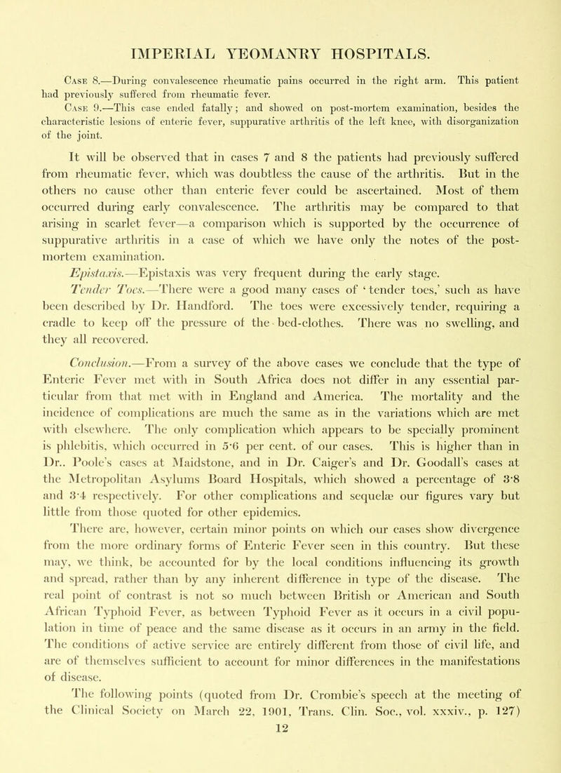 Case 8.—During convalescence rheumatic pains occurred in the right arm. This patient had previously suffered from rheumatic fever. Case 9.—This case ended fatally; and showed on post-mortem examination, besides the characteristic lesions of enteric fever, suppurative arthritis of the left knee, with disorganization of the joint. It will be observed that in cases 7 and 8 the patients had previously suffered from rheumatic fever, which was doubtless the cause of the arthritis. But in the others no cause other than enteric fever could be ascertained. Most of them occurred during early convalescence. The arthritis may be compared to that arising in scarlet fever—a comparison which is supported by the occurrence of suppurative arthritis in a case of which we have only the notes of the post- mortem examination. Epistaxis.—Epistaxis was very frequent during the early stage. Tender Toes.—There were a good many cases of ‘ tender toes,’ such as have been described by Dr. Handford. The toes were excessively tender, requiring a cradle to keep off the pressure of the ^ bed-clothes. There was no swelling, and they all recovered. Conehision.—From a survey of the above cases we conclude that the type of Enteric Fever met with in South Africa does not differ in any essential par- ticular from that met with in England and America. The mortality and the incidence of complications are mucli the same as in the variations which are met with elsewhere. The only complication which appears to be specially prominent is phlebitis, which occurred in 5*6 per cent, of our cases. This is higher than in Dr.. Poole’s eases at JMaidstone, and in Dr. Caiger’s and Dr. Goodall’s cases at the INIetropolitan Asylums Board Hospitals, which showed a percentage of 3*8 and 3*4 respectively. For other complications and sequelse our figures vary but little from those quoted for other epidemics. There are, however, certain minor points on which our cases show divergence from the more ordinary forms of Enteric Fever seen in this country. But these may, we think, be accounted for by the local conditions influencing its growth and spread, rather than by any inherent difference in type of the disease. The real point of contrast is not so much between British or American and South African Typhoid Fever, as between Typhoid Fever as it occurs in a civil popu- lation in time of peace and the same disease as it occurs in an army in the field. The conditions of active service are entirely different from those of civil life, and are of themselves sufficient to account for minor differences in the manifestations of disease. The following points (quoted from Dr. Crombie’s speech at the meeting of the Clinical Society on March 22, 1901, Trans. Clin. Soc., vol. xxxiv., p. 127)