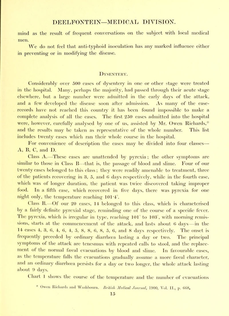 mind as the result of frequent eonversations on tlie subjeet with loeal medieal men. We do not feel that anti-typhoid inoeulation has any marked influenee either in preventing or in modifying the disease. Dysentery. Considerably over 500 cases of dysentery in one or otlier stage were treated in the liospital. Many, perliaps tlie majority, had ])assed through tlieir acute stage elsewhere, but a large number were admitted in the early days of tlie attack, and a few develo])ed the disease soon after admission. As many of the ease- records have not reached this country it has been found impossible to make a complete analysis of all tlie cases. The first 250 eases admitted into the hospital were, however, carefully analysed by one of us, assisted by Mr. Owen Richards,'^ and the results may be taken as representative of the whole number. This list includes twenty cases whicli ran their whole course in the liospital. For convenience of description the cases may be divided into four classes— A, R, C, and D. Class A.—These cases are unattended by pyrexia; the other symptoms are similar to those in Class R—that is, the passage of blood and slime. Four of our twenty eases belonged to this class; they were readily amenalile to treatment, three of the patients recovering in J3, 5, and 0 days respectively, while in the fourth ease, which was of longer duration, the patient was twice discovered taking improper food. In a fifth case, which recovered in five days, there was pyrexia for one night only, the temperature reaching 101‘4°. Class R.—Of our 20 cases, 14 belonged to this class, which is eharaeterised by a fairly definite pyrexial stage, reminding one of the course of a specific fever. The pyrexia, which is irregular in type, reaching lOF to 103', with morning remis- sions, starts at the eommeneement of the attack, and lasts about 0 days—in the 14 cases 4, 3, 6, 4, (3, 4, 5, 8, 8, (5, 8, 5, 6, and 8 days respectively. The onset is frequently preceded by ordinary diarrhoea lasting a day or two. The prineijial symptoms of the attack are tenesmus with repeated calls to stool, and the replace- ment of the normal fa'cal evacuations by blood and slime. In favourable eases, as the temperature falls the evacuations gradually assume a more faeal character, and an ordinary diarrlujoa persists for a day or two longer, the whole attack lasting about 9 days. Chart ] shows the course of the temperature and the number of evacuations * Owen llicliai'ds and Wasldjourn. British Medical Journal, 1900, Vol. II., p. 668.