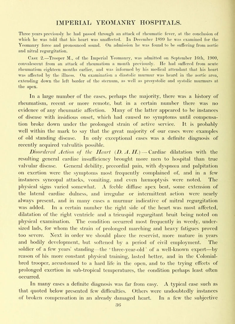 Three years previously he had passed through an attack of rheumatic fever, at the conclusion of which he was told that his heart was inialfected. In December 1899 he vuis examined for the Yeomanry force and pronounced sound. On admission he was found to he suffering’ from aortic and nitral regurgitation. Case 2.—Trooper M., of the Imperial Yeomanry, was admitted on September 16th, 1900, convalescent from an attack of rheumatism a month previously. He had suffered from acute rheumatism eighteen months earlier, and was informed by his medical attendant that his heart was affected by the illness. On examination a diastolic murmur was heard in the aortic area, extending dowm the left border of the sternum, as well as presystolic and systolic murmurs at the apex. In a large number of the cases, perhaps the majority, there was a history of rheumatism, recent or more remote, but in a certain number there was no evidence of any rheumatic affection. iNIany of the latter appeared to be instances of disease with insidious onset, which had caused no symptoms until compensa- tion broke down under the prolonged strain of active service. It is probably well within the mark to say that the great majority of our cases were examples of old standing disease. In only exceptional cases was a definite diagnosis of recently acquired valvulitis possible. Dhordered Action of the Heart {D.A.H.) — Cardiac dilatation with the resulting general cardiac insufficiency brought more men to hospital than true valvular disease. General debility, precordial pain, with dyspnoea and palpitation on exertion were the symptoms most frequently complained of, and in a few instances syncopal attacks, vomiting, and even lisemoptysis were noted. The physical signs varied somewhat. A feeble diffuse apex beat, some extension of the lateral cardiac dulness, and irregidar or intermittent action were nearly always present, and in many cases a murmur indicative of mitral regurgitation was added. In a certain number the right side of the heart was most affected, dilatation of the right ventricle and a tricuspid regurgitant bruit being noted on physical examination. The condition occurred most frequently in weedy, under- sized lads, for whom tlie strain of prolonged marcliing and heavy fatigues proved too severe. Next in order we should place the reservist, more mature in years and bodily development, but softened by a period of civil employment. The soldier of a few years’ standing—the ‘ three-year-old ’ of a well-known expert—by reason of his more cojistant physical training, lasted better, and in the Colonial- bred trooper, accustomed to a hard life in the open, and to the trying effects of prolonged exertion in sub-tropical temperatures, the condition perhaps least often occurred. In many cases a definite diagnosis was far from easy. A typical case such as that quoted below presented few difficulties. Others were undoubtedly instances of broken compensation in an already damaged heart. In a few the subjective