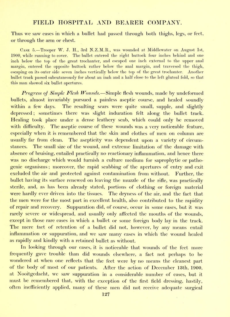 Thus we saw cases in which a bullet had passed through botli thighs, legs, or feet, or through the arm or chest. Case 5.—Trooper W. J. H., 3rd N.Z.M.R., was wounded at Middlewater on August 1st, 1900, while running to cover. The hullet entered the riglit huttock four inches behind and one inch below the top of the great trochanter, and escaped one inch external to the upper anal margin, entered the opposite huttock rather below the anal margin, and travei’sed the thigh, escaping on its outer side seven inches vertically below the top of the great trochanter. Another bullet track passed subcutaneously for about an inch and a half close to the left gluteal fold, so that this man showed six bullet apertures. Progress of Simple Flesh Wouuds.—Simple flesh wounds, made by undeformed bullets, almost invariably pursued a painless aseptic course, and healed soundly within a few days. The resulting scars were quite small, supple, and slightly depressed; sometimes there was slight induration felt along the bullet track. Healing took place under a dense leathery scab, which could only be removed with difliculty. The aseptic course of the.se wounds was a very noticeable feature, especially when it is remembered that the skin and clothes of men on column are usually far from clean. The asepticity was dependent upon a variety of eireuni- stances. The small size of the wound, and extreme limitation of the damage with absence of bruising, entailed practically no reactionary inflammation, and hence there was no discharge which would furnish a culture medium for saprophytic or patho- genic organisms ; moreover, the rapid scabbing of the apertures of entry and exit excluded the air and protected against contamination from without. Further, the bullet having its surface renewed on leaving the muzzle of the rifle, was practically sterile, and, as has been already stated, portions of clothing or foreign material were hardly ever driven into the tissues. The dryness of the air, and the fact that the men were for the mo.st part in excellent health, also contributed to the rapidity of repair and recovery. Suppuration did, of course, occur in some cases, but it was rarely severe or widespread, and usually only affected the mouths of the wounds, except in those rare eases in which a bullet or some foreign body lay in the track. The mere fact of retention of a bidlet did not, however, by any means entail inflammation or suppuration, and we saw many eases in which tlie wound healed as rapidly and kindly with a retained bullet as without. In looking through our cases, it is noticeable that wounds of the feet more frequently gave trouble than did wounds elsewhere, a fact not perhaps to be wondered at when one reflects that the feet were by no means the cleanest part of the body of most of our patients. After the action of December 13th, 1900, at Nooitgedacht, we saw suppuration in a considerable number of cases, but it must be remembered that, with the exception of the first field dressing, hastily, often inefheiently applied, many of these men did not receive adequate surgical