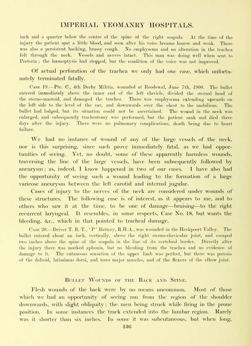inch and a quarter below the centre of the spine of the right scapula. At the time of the injury the patient spat a little blood, and soon after his voice became hoarse and weak. There was also a persistent hacking, brassy cough. No emphysema and no alteration in the trachea felt through the neck. Vessels and nerves intact. This man was doing well when sent to Pretoria ; the haemoptj^sis had stopped, hut the condition of the voice Avas not inijiroved. Of actual perforation of the trachea we only liad one ease, whieli unfortu- nately terminated fatally. Case 19.—Pte. 0., 4th Derby Militia, Avounded at RoodeAval, June 7th, 1900. The bullet entered immediately ahoA^e the inner end of the left clavicle, divided the sternal head of the sterno-mastoid, and damaged the trachea. There Avas emphysema extending upAvards on the left side to the IcA^el of the ear, and dowiiAvards over the chest to the umbilicus. The bidlet had lodged, but its situation could not he ascei'tained. The Avound in the neck Avas enlarged, and subsequently tracheotomy was performed, hut the patient sank and died three days after the injury. There Avere no 2)ulmonary complications, death being due to heart failure. \\e had no instance of Avonnd of any of the large vessels of the neek, nor is this surprising, sinee sneh proA'e iniinediately fatal, as we had oppor- tunities of seeing. Yet, no doubt, some of these apparently harmless wounds, traversing the line of the large vessels, liave been subsequently followed by anenrysm ; as, indeed, I know liappened in two of onr eases. I have also had the opportunity of seeing sneh a Avonnd leading to the formation of a large varieose anenrysm betAveen tlie left earotid and internal jugular. Cases of injnry to the nerves of the neek are eonsidered under wounds of these strnetnres. The folloAving ease is of interest, as it appears to me, and to others who saw it at the time, to he one of damage—bruising—to the right reenrrent laryngeal. It resendiles, in some res]ieets. Case No. 18, but wants the bleeding, &e., wliieh in that pointed to traeheal damage. Case 20.—DriA'er T. R. T., ‘ P ’ Battery, R.H.A., Avas Avounded in the Ileckpoort Valley. The bullet entered about an inch, vertically, ahoA^e the right sterno-clavicular joint, and escaped tAvo inches above the spine of the -scapula in the line of its vertebral border. Directly after the injury there Avas marked aphonia, but no bleeding from the trachea and no evidence of damage to it. The cutaneous .sensation of the upper limb Avas perfect, but there Avas paresis of the deltoid, latissimus dorsi, and teres major muscles, and of the flexors of the elboAV joint. Huij.et Wounds of the Back and Spine. Flesh wounds of the back were by no means uncommon. Most of those which we had an opportunity of seeing ran from the region of the shoulder doAvnwards, Avith slight obliquity; the men being struek Avhile firing in the prone position. In some instances the track extended into the lumbar region. Rarely AAUis it shorter than six indies. In some it Avas subcutaneous, but when long,