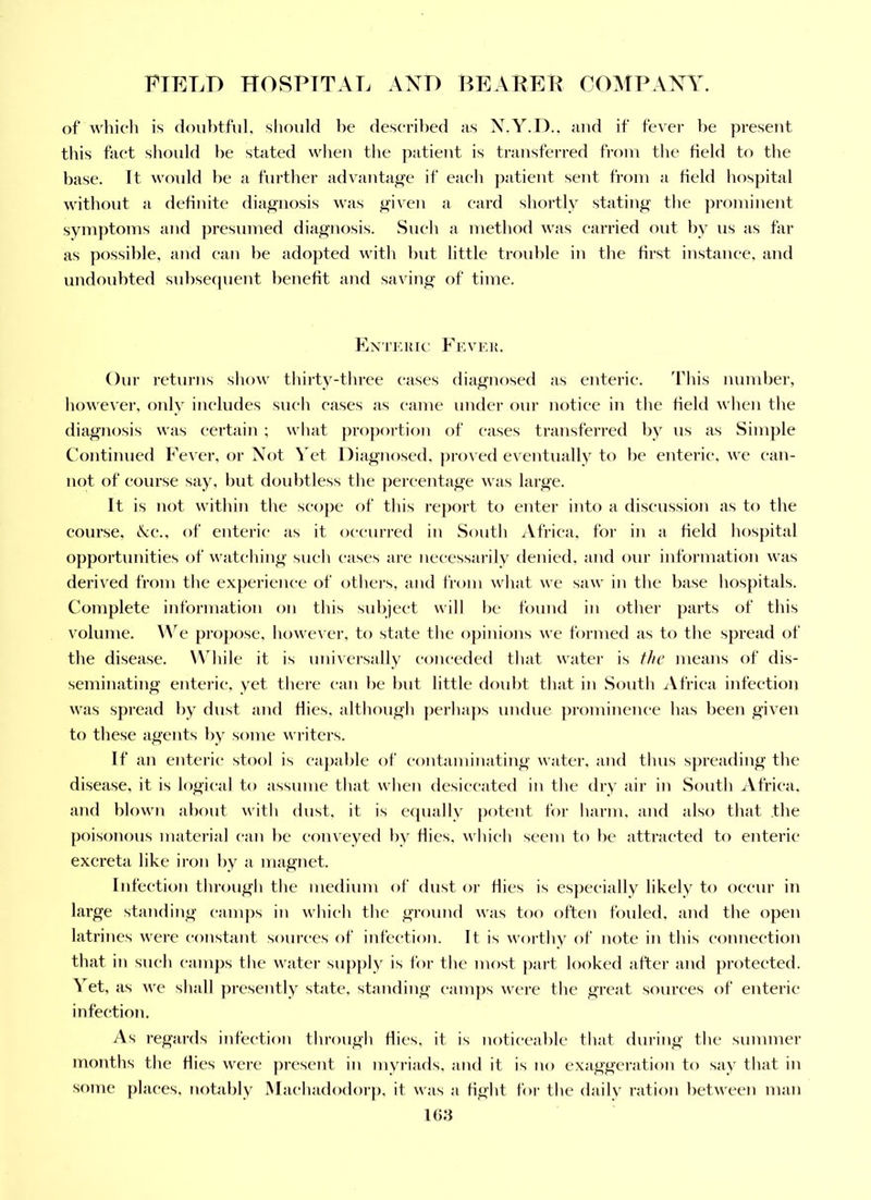 of which is cloiihtful, should he descrihed as X.Y.D., and if fever he present this fact should be stated wlien the patient is transferred fi-oin the field to tlie base. It woidd he a furtlier advantage if each patient sent from a field hospital without a definite diagnosis was ^iven a eard shortly stating' the ])rominent sym})toms and ])resumed diagnosis. Sueh a method was carried out by us as far as possible, and can he adopted witli hut little trouble in the first instanee, and undoubted suhsecpient benefit and saving of time. Kxte]{ic Fevk,]!. Our returjis show thirty-three cases diagiu)sed as enterie. This number, however, only ineludes sueh cases as came under our notice in the field when the diagnosis was certain ; \vhat pro])ortion of cases transfei’red by us as Simple Continued Fever, or Not Vet Diagnosed, proved eventually to he enteric, we ean- not of eourse say, hut doubtless the percentage was large. It is not within the scope of this report to enter into a discussion as to the eourse, cCc., of enteric as it occurred iu South Africa, for in a field hospital opportunities of watching such cases are necessarily denied, and our information was derived from the experience of others, and from what we saw in the base hospitals. Complete information on this sul)ject will he found in othei' parts of this volume. W e propose, however, to state the opinions we formed as to the spread of the disease. Wdiile it is uni’\ersally conceded that water is f/ie means of dis- seminating enterie, yet there can he hut little doubt that in South iVfriea infection was spread by dust and Hies, although perhaps undue prominenee has been given to these agents by some wi-iters. If an enteric stool is c-apahle of contaminating water, and thus spreading the disease, it is logical to assume that when desiccated in the dry air in South xVfrica. and blown about with dust, it is equally potent for harm, and also that the poisonous material can he cojiveyed by flies, which seem to he attracted to enterie excreta like iron by a magnet. Infeetion through the medium of dust or Hies is es})ecially likely to oecur in large standing camps in which the ground was too often fouled, and the open latrines were constant sources of infection. It is worthy of note in this eonnection that in sueh camps the water sup])ly is for the most part looked after and proteeted. Vet, as we shall presently state, standing eamps were the great sourees of enterie infection. As regards infeetion through flies, it is noticeable that dui'ing the summer months the flies were j)resent in myriads, and it is no exaggeration to say that in some places, notably Machadodorj). it was a fight for the daily ration between man