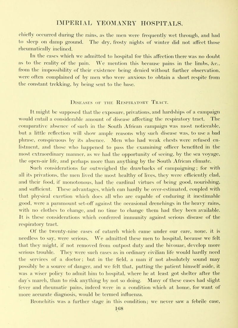 cliiefly occurred during’ the rains, as tlie men were frequently wet tliroii|Th, and had to sleep on damp ground. The dry, frosty nights of winter did not affect those rheiimatically inclined. In the cases which we admitted to hos])ital for this affection there was no doubt as to the reality of the pain. We mention this because pains in the limbs, &c., from the impossibility of their existence being denied without further observation, were often eomplained of by men who were anxious to obtain a short respite from the eonstant trekking, by being sent to the base. Diseases of the Resi’Ika'ioky Tract. It might be supposed that the exposure, privations, and hardsliips of a cainpaign would entail a considerable amount of disease affecting the respiratory tract. I'he conqiarative absence of sueh in the South African campaign was most noticeable, but a little reflectiou will show amjile reasons why such disease was, to use a bad phrase, conspicuous by its absence. iNlen who had weak chests were refused eu- listmeut. and those who happened to pass the examining officer benefited in the most extraordinary manner, as we had the opportunity of seeing, by the sea voyage, the open-air life, and ])erha])s more than anything by the South African climate. Such considerations far outweighed the drawbacks of canqiaigning; for with all its privations, the men lived the most healthy of lives, they were efficiently elad, and their food, if monotonous, had the cardinal virtues of being good, nourishing, and sufficient. These advantages, which can hardly be over-estimated, coupled with that physical exertion which does all Avho are cajiable of enduring it inestimable good, were a paramount set-off against the occasional drenchings in the heavy rains, with no clothes to change, and no time to change them had they been available. It is these considerations which conferred immunity against serious disease of the respiratory tract. Of the twenty-nine cases of catarrh which came under our care, none, it is needless to say, were serious. We admitted these men to hospital, because we felt that they might, if not removed from outjiost duty and the bivouac, develop more serious trouble, 'fhey were such cases as in ordinary civilian life would hardly need the services of a doctor; but in the field, a man if not absolutely sound may possibly be a souree of danger, and we felt that, putting the patient himself aside, it was a wiser poliey to admit him to hospital, where he at least got shelter after the day’s march, than to risk anything by not so doing. Many of these cases had slight fever and rheumatie pains, indeed were in a eondition wliieh at home, for want of more aecurate diagnosis, would be termed influenza. Bronchitis was a further stage in this condition; we never saw a febrile case,