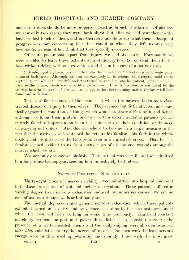 indeed our eases should be more properly, elassed as bronchial catarrh. Of pleurisy we saw only two cases; they were both slight, hut after we had sent them to the base, we lost touch of them, and are therefore unable to say what their subsequent progress was, but considering that their condition when they left us was very favourable, we cannot but think that they speedily recovered. Of acute pneumonia, apart from injury, we had six eases. Fortunately we were enabled to leave these patients at a stationary hospital, or send them to the base without delay, with one exception, and this in the case of a native driver. A Basuto, aged eighteen, was admitted into the hospital at Machadodorp with acute pneu- monia of both bases. Although this man was extremely ill, he retained his strength, could not he kept quiet, and while the orderly’s back was turned to attend to another patient, left the tent, and went to the latrine, which was some fifty yards away. Directly his absence was noted by the orderly, he went in search of him, and as he approached the returning native, the latter fell dead from cardiac failure. This is a fair instance of the manner in whieli tlie natives, taken as a class, treated disease or injury to themselves. Tliey seemed but little affected, and prac- tically ignored a condition of things which would prostrate a European, and hence, although we found tliem grateful, and to a certain extent tractable patients, yet we entirely failed to impress upon them the seriousness of their condition, or the need of carrying out orders. And this we l)elieve to be due in a large measure to the fact that the native is self-contained, lie retains his fatalism, his faith in the witch- doctor, and his distrust of the European, even in the greatest crises. That he is a fatalist seemed evident to us from many cases of disease and wounds among the natives which we saw. We saw only one ease of phthisis, d'ltis patient was very ill, and we admitted him for profuse luemoptysis, sending him immediately to Pretoria. Nervous Debility.—Neurasthenia. Thirty-eight eases of ‘ nervous debility,’ were admitted into hospital, and sent to the base for a period of rest and further observation. These patients suffered in varying degree from nervous exhaustion induced by numerous causes : we saw uo ease of mania, although we heard of many such. The mental depression and general nervous exhaustion which these patients exhibited varied in severity and prevalence, according to the circumstances under which the men had been working for some time previously. Hard and constant marching, frequent outjiost and picket duty, little sleep, constant anxiety, the presence of a well-concealed enemy and the daily sniping, were all circumstances, inter alia, calculated to try the nerves of most, 'fhe men with the least nervous energy were in time used up plijisicaUii and moi-ally, those with the most grew VOL. III. 109