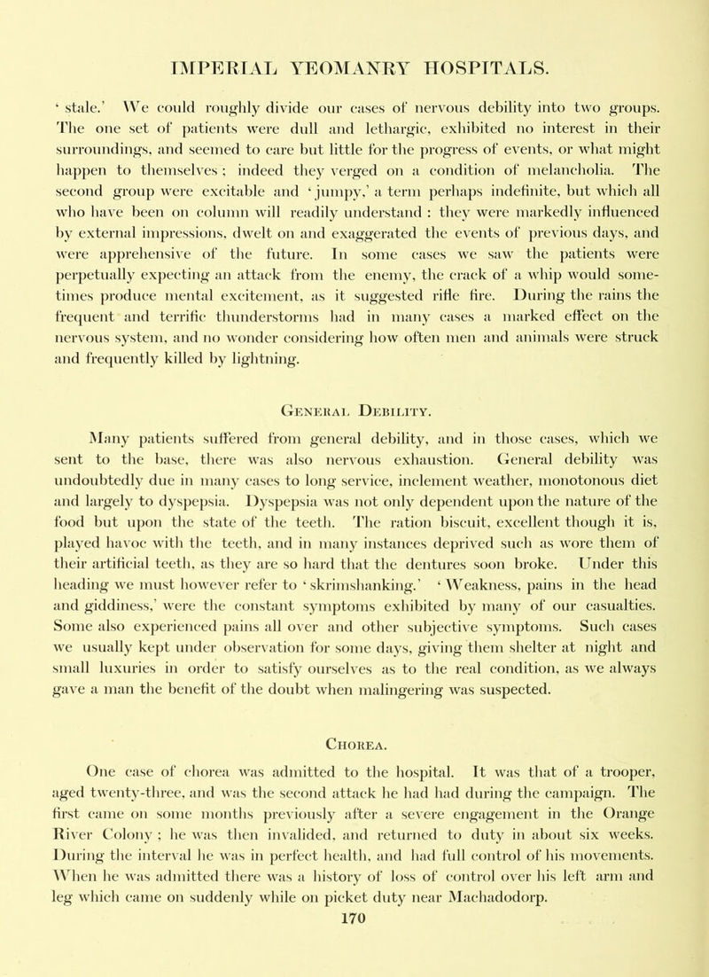 ‘ stale.’ AVe eoiild roughly divide our eases of nervous debility into two groups. The one set of patients were dull and lethargic, exhibited no interest in their surroundings, and seemed to care but little for the progress of events, or what might happen to themselves ; indeed they verged on a condition of melancholia. The second group were excitable and ‘ jumpy,’ a term perhaps indefinite, but which all who have been on eolunm will readily understand : they were markedly influeneed by external impressions, dwelt on and exaggerated the events of previous days, and were apprehensive of the future. In some eases we saw the patients were perpetually expecting an attack from the enemy, the crack of a whip would some- times produce mental excitement, as it suggested rifle fire. During the rains the frequent and terrific thnnderstorms had in many eases a marked effect on the nervous system, and no wonder considering how often men and animals were struck and frequently killed by lightning. Geneuai. Debiijty. Many patients suffered from general debility, and in those eases, which we sent to the base, there was also nervous exhaustion. General debility was undoubtedly due in many eases to long service, inclement weather, monotonous diet and largely to dyspepsia. Dyspepsia was not oidy dependent upon the nature of the food but upon the state of the teeth. The ration biscuit, excellent though it is, played havoc with the teeth, and in many instances deprived such as wore them of their artificial teeth, as they are so hard that the dentures soon broke. Under this heading we must however refer to ‘ skrimshanking.’ ‘Weakness, pains in the head and giddiness,’ were the constant symptoms exhibited by many of our casualties. Some also experienced pains all over and other snbjeetive symptoms. Such cases we usually kept under observation for some days, giving them shelter at night and small luxuries in order to satisfy ourselves as to the real condition, as we always gave a man the benefit of the doubt when malingering was suspected. Chokea. One case of chorea was admitted to the hospital. It was that of a trooper, aged twenty-three, aiid was the second attack he had had during the campaign. The first came on some months previously after a severe engagement in the Orange River Colony ; he was then invalided, and returned to duty in about six weeks. During the interval he was in perfect health, and had full control of his movements. AA^hen he was admitted there was a history of loss of control over his left arm and leg which came on suddenly while on picket duty near Machadodorp.