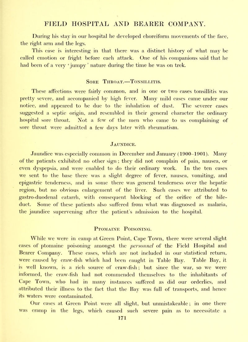 During his stay in our hospital he developed ehoreiforni inovenients of the faee, the right arm and the legs. This ease is interesting in that there was a distinct history of what may be called emotion or fright before each attack. One of liis eompanions said that he had been of a very ‘ jumpy ’ nature during the time he was on trek. Sore Throat.—Tonsillitis. These affections were fairly common, and in one or two eases tonsillitis was pretty severe, and accompanied by liigh fever. Many mild eases came under our notice, and appeared to be due to the inhalation of dust. The severer cases suggested a septic origin, and resembled in their general character tlie ordinary hospital sore throat. Not a few of the men who came to us complaining of sore throat were admitted a few days later with rheumatism. Jaundice. Jaundice was especially common in December and January (1900-1901). Many of the patients exhibited no otlier sign ; they did not complain of pain, nausea, or even dyspepsia, and were enabled to do their ordinary work. In the ten cases we sent to tlie base there was a slight degree of fever, nausea, vomiting, and epigastric tenderness, and in some there was general tenderness over the hepatic region, but no obvious enlargement of the liver. Such eases we attributed to gastro-duodenal catarrh, with consequent blocking of the orifice of the bile- duct. Some of these patients also suffered from wliat was diagnosed as malaria, the jaundice supervening after the patient’s admission to the hospital. Ptomaine Poisoning. Wliile we were in camp at Green Point, Cape Town, there were several slight cases of ptomaine poisoning amongst the personnel of the Field Hospital and Bearer Company. Idiese eases, which are not included in our statistical return, were caused by eraw-fish which had been caught in Table Bay. Table Bay, it is well known, is a rich source of eraw-fish; but since the war, so we were informed, the eraw-fish had not commended themselves to the inhabitants of Cape Town, who had in many instances suffered as did our orderlies, and attributed their illness to the fact that the Bay was full of transports, and hence its waters were contaminated. Our eases at Green Point were all slight, but unmistakeable; in one there was cramp in the legs, which caused such severe pain as to necessitate a