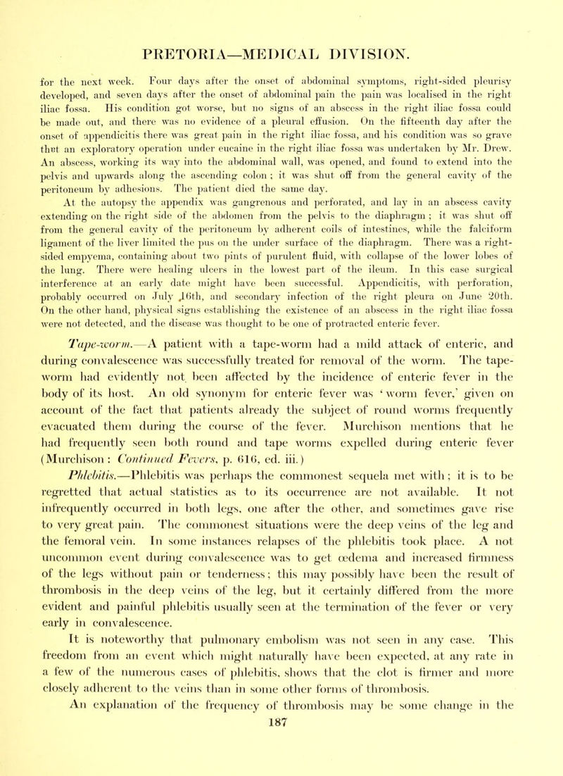 for the next week. Four days after the onset of abdominal symjjtonis, right-sided pleurisy developed, and seven days after the onset of abdominal ^^ain the jjain was localised in the right iliac fossa. His condition got worse, but no signs of an abscess in the right iliac fossa could be made out, aud there was mj evidence of a pleural elfusion. (Jn the fifteenth day after the onset of appendicitis there was great pain in the right iliac fossa, and his condition was so grave thct an exploratory operation under eucaine in the right iliac fossa was undertaken by Mr. Drew. An abscess, working its way into the al)dominal wall, was opened, and found to extend into the pelvis and upwards along the ascending colon ; it was shut otf from the general cavity oP the peritoneum by adhesions. The patient died the same day. At the autopsy the appendix was gangrenous and perforated, and lay in an abscess cavity extending on the right side of the abdomen from the pelvis to the diaphragm ; it was shut otf from the general cavity of the peritoneum by adherent coils of intestines, while the falciform ligament of the liver limited the pus on the under surface of the diaphragm. There was a right- sided empyema, containing about two pints of jnirulent fluid, with collapse of the lower lobes of the lung. There were healing ulcers in the lowest part of the ileum. In this case surgical interference at an early date might have been successful. Appendicitis, with perforation, probably occurred on July Jbth, and secondary infection of the right pleura on June 20th. On the other hand, physical signs establishing the existence of an abscess in the right iliac fossa were not detected, and the disease was thought to be one of protracted enteric fever. Tape-ivorm.—A patient with a tape-worm had a mild attaek of enteric, and during eom alescenee was sneeessfnlly treated for removal of the worm. I’he tape- worm had evidently not been affected by the incidence of enteric fever in the body of its host. An old synonym for enteric fever was ‘worm fever,’ given on account of the fact that })atients already the subject of round worms frecjuently evacuated them during the course of the fever. Murchison mentions that he had frequently seen both round and tape worms exjielled during enteric fever (Murchison: Coiitimied Fevers, p. GIG, ed. iii.) Phlebitis.—Rhlehitis was perhaps the commonest sequela met with ; it is to be regretted that actual statistics as to its occurrenee are not available. It not infrequently oeenrred in both legs, one after the other, and sometimes gave rise to very great pain, ddie commonest situations were the deep veins of the leg and the femoral vein. In some instances relapses of the phlebitis took place. A not uncommon event during eonvaleseence was to get (vdema and increased firmness of the legs without pain or tenderness; this may possibly have been the result of thrombosis in the deej) veins of the leg, but it certainly differed from the more evident and jiainful phlebitis nsnally seen at the termination of the fever or very early in eonvaleseence. It is noteworthy that pulmonary embolism was not seeji in any case. This freedom from an event which might natnrally lun e been expected, at any rate in a few of the numerous eases of ])hlebitis, shows that the clot is firmer and more closely adherent to the veins than in some other forms of thrombosis. An explanation of the frc<pieney of thrond)osis may be some change in the