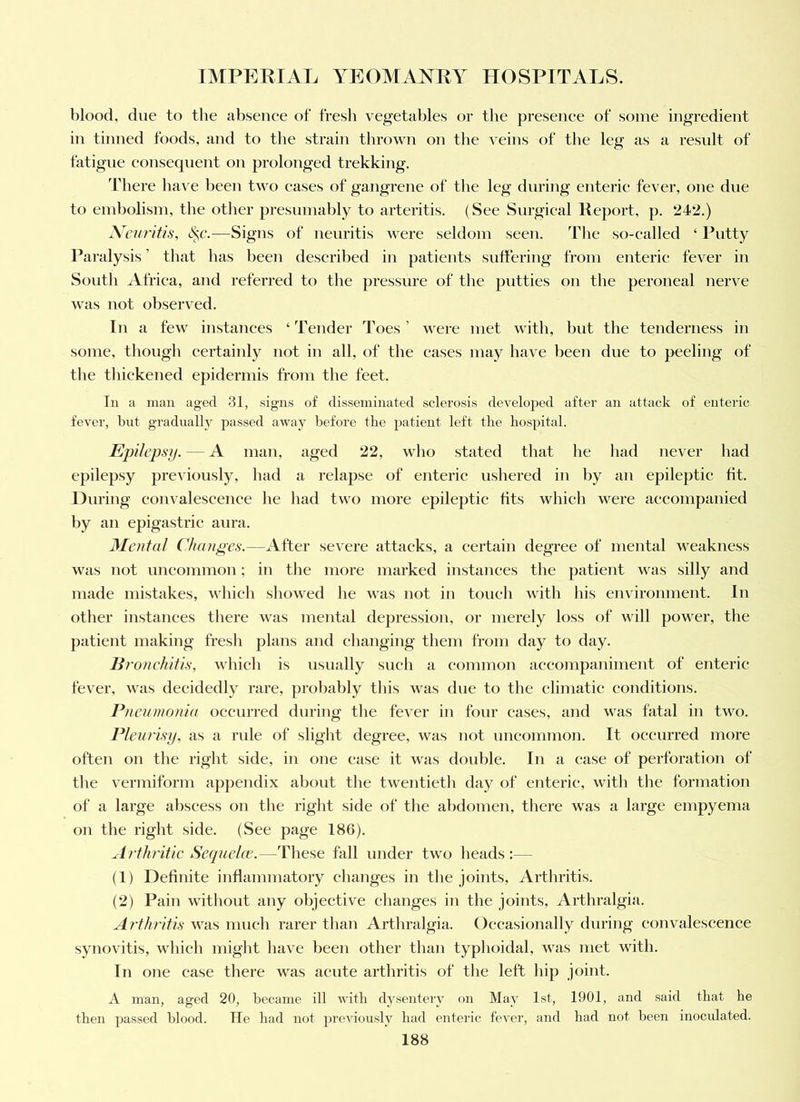 blood, due to the absence of fresh vegetables or the presence of some ingredient in tinned foods, and to the strain tlirown on the veins of tlie leg as a residt of fatigue consequent on prolonged trekking. There lla^ e been two cases of gangrene of the leg during enteric fever, one due to embolism, the other presumably to arteritis. (See Surgical Report, p. 242.) X'curifis, iS^c.—Signs of neuritis were seldom seen. The so-called ‘ Putty Paralysis ’ that has been described in patients suffering from enteric fever in South Africa, and referred to the pressure of the putties on the peroneal nerve was not observed. In a few instances ‘ Tender Toes ’ were met with, hut the tenderness in some, though certainly not in all, of the cases may have been due to peeling of the thickened epidermis from the feet. Tu a man aged .31, sign.s of disseminated sclerosis developed after an attack of enteric fever, bnt gradually passed away before the patient left the hospital. Epilepsy. — A man, aged 22, who stated that he liad never had epilepsy previously, liad a relapse of enteric ushered in by an epileptic lit. During convalescence he had two more epileptic fits which were accompanied by an epigastric aura. Mental Chunp;es.—After severe attacks, a certain degree of mental weakness was not uncommon; in tlie more marked instances the patient was silly and made mistakes, which showed he was not in touch with liis environment. In other instances there was mental dej^ression, or merely loss of will power, the patient making fresh plans and changing them from day to day. Bronehitis, wliich is usually sucli a common accompaniment of enteric fever, was decidedly rare, probably this was due to the climatic conditions. Pneumonia occurred during the fever in four cases, and was fatal in two. Pleurisy, as a rule of slight degree, was not uncommon. It occurred more often on the right side, in one case it was double. In a case of perforation of tlie vermiform appendix about the twentietli day of enteric, with the formation of a large aliscess on the right side of the abdomen, there was a large empyema on the right side. (See Jiage 186). .Irthritic Se(iuel(v.—These fall under two heads:— (1) Definite inflammatory clianges in the joints. Arthritis. (2) Pain without any objective changes in the joints. Arthralgia. Arthritis was much rarer than Arthralgia. Occasionally during convalescence synovitis, wliich might have been other than typhoidal, was met with. In one ease there was acute arthritis of the left hip joint. A man, aged 20, became ill with dysentery on May 1st, 1901, and said that he then passed blood. He had not previously had enteric fever, and had not been inoculated.