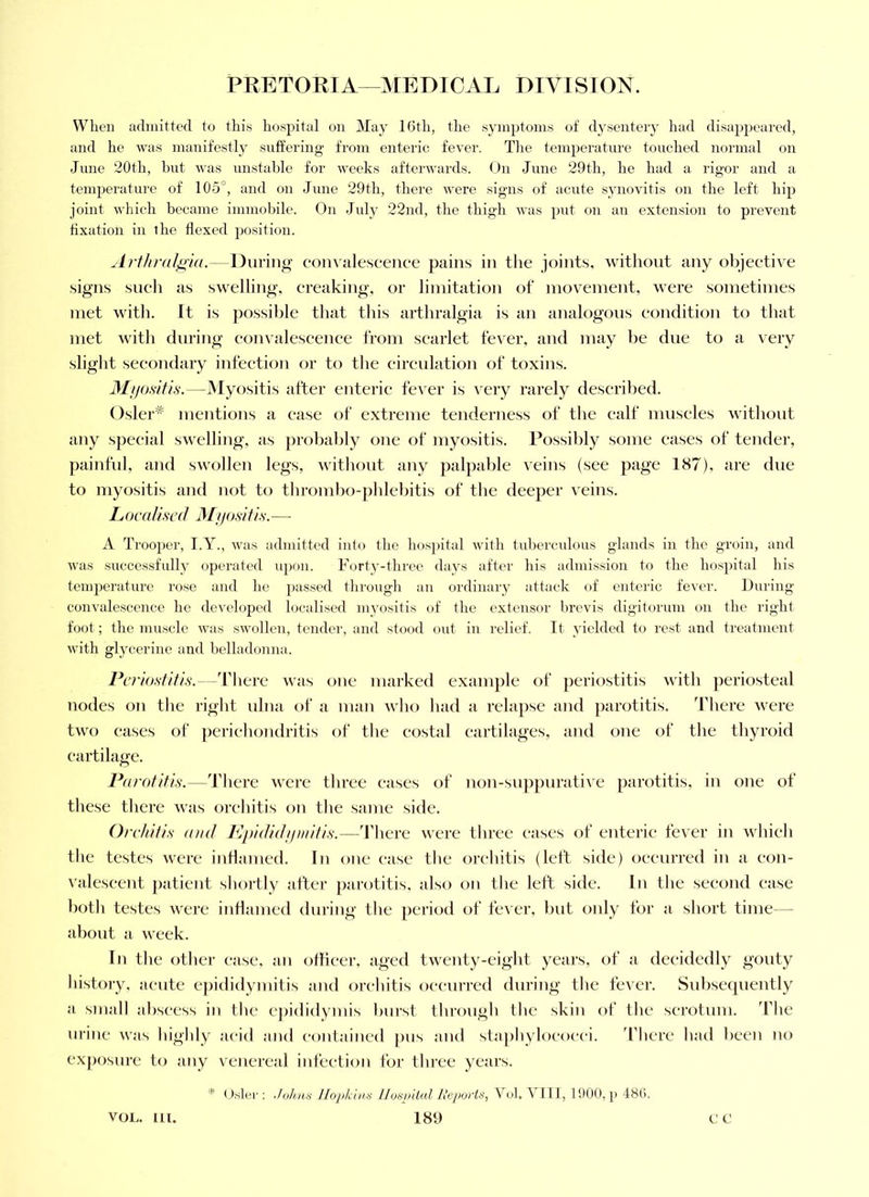 When admitted to this hospital on May 16th, the symptoms of dysentery had disappeared, and he was manifestly suffering from enteric fever. The temperature touched normal on June 20th, but was unstable for weeks aftei'wards. On June 29th, he had a rigor and a temperature of 105°, and on June 29th, there were signs of acute synovitis on the left hip joint which became immobile. On July 22nd, the thigh was put on an extension to prevent fixation in the flexed position. ^LrthraJ^ia.—During- con^'illescellce pains in the joints, without any objective signs such as swelling, creaking, or limitation of movement, were sometimes met with. It is possible that this artliralgia is an analogous condition to that met with during eonvalescenee from scarlet fever, and may be due to a very slight secondary infection or to tlie circulation of toxins. il///o.svY/,y.—Myositis after enteric fever is very rarely described. Osler^ mentions a ease of extreme tenderness of the calf muscles without any special swelling, as probably one of myositis. Possibly some eases of tender, painful, and swollen legs, without any palpable veins (see page 187), are due to myositis and not to thrombo-phlebitis of the deeper veins. L ocaliscd Mjjositi.s. — A Trooper, I.Y., was admitted into the hospital with tubercidous glands in the groin, and was successfully operated u])on. Forty-three days after his admission to the hospital his temperature rose and ho passed through an ordinary attack of enteric fever. During convalescence he developed localised myosilis of the extensor brevis digitorum on the right foot; the muscle was swollen, tender, and stood out in relief. It yielded to rest and treatment with glycerine and belladonna. Periostitis.—ddiere was one marked example of periostitis with jteriosteal nodes on the right ulna of a man avIio had a relapse and parotitis. 'Fhere were two eases of perichondritis of tlie costal cartilages, and one of the thyroid cartilage. Parotitis.—ddicre were tliree eases of non-suppurative parotitis, in one of these tliere was orchitis on tlie same side. Orchitis and Ppididijinitis.—'rhere were three eases of enteric fever in whieli the testes were iiiHaiued. In one ease the orchitis (left side) occurred in a con- valescent patient shortly after parotitis, also on the left side. In the second case both testes were inflamed during the period of fever, but only for a short time— about a week. In the other case, an officer, aged twenty-eight years, of a decidedly gouty history, acute epididymitis and orchitis occurred during the fever. Subsequently a small abscess in the epididymis burst through the skin of the scrotum. The urine was highly acid and contained pus and staphylococci. 'I'hcre had been no exjK)sure to any venereal iidection for three years. ■* ( : .Joh,n8 Ilopk 'uin Ilosininl Riiixji'its, Vol. VIll, 1900, p 48C).