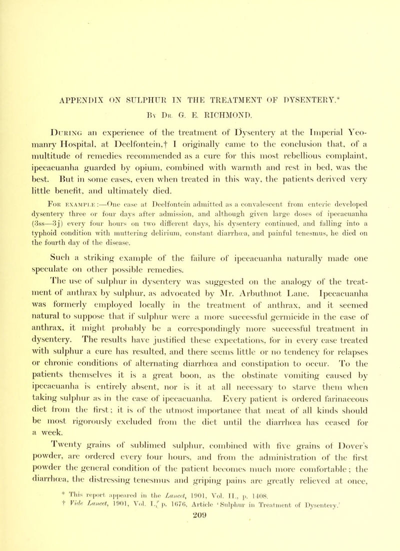 APPENDIX ON SITLPIIUR IN THE TREATMENT OF DYSENTERY.* P,v Dr G. E, RICHMOND. DnnxG an experience of tlie treatment of Dysentery at the Imperial Yeo- manry Hospital, at Deelfontein,t I originally came to the eonelnsion that, of a multitude of remedies recommended as a cure for this most rebellions complaint, ipecacuanha guarded by o])ium. combined with warmth and rest in bed, was the best. Hut in some eases, even when treated in this way, the patients derived very little benefit, and ultimately died. For examri.k :—One case at Deell’onteiu arlinitted as a convalescent from enteric developed dysentery three or four davs after admission, and altliongh given large doses of ipecacnanha (3ss—'3j) every four lioni's on two ditferent days, his dysentery continued, and falling into a typhoid condition with muttering delirium, constant diarrhoea, and painful tenesmus, he died on the fourth day of the disease. Sueli a striking example of the failure of ipeeaeuanha naturally made one speculate on dlier ])ossible I’emedies. The use of sulphur in dysentery was suggested on tlie analogy of the treat- ment ot antlirax by sul])hur, as advocated l)y Mr. Arbuthnot lame. Ipeeaeuanha was formerly employed locally in the treatment of anthrax, and it seemed natural to supj)ose that if sulphur were a more successful germicide in the ease of anthrax, it might probably be a eorres])ondingly more successful treatment in dysentery. The results have justitied these expectations, for in every ease treated with sulphur a cure has resulted, and there seems little or no tendency for relapses or chronic conditions of alternating diarrluea and constipation to occur. To the patients themselves it is a great boon, as the obstinate vomiting caused by ipeeaeuanha is entirely absent, nor is it at all necessary to starve them when taking snlphnr as in the ease of ipecacuanha. Every j)atient is ordered farinaceous diet from the first; it is of the utmost importance that meat of all kinds should be most rigorously excluded from the diet until the diarrluea has ceased for a week. d wenty gi-ains of sublimed sulphur, eombined with five grains of Dover’s powder, are ordered every foni’ horns, and from the administration of the first powder the general condition of the ])atient becomes much more comfortable; the diarrluea, the distressing tencsmns and gri])ing pains are greatly relieved at once, * 'I’liis :ippe:ire(l in t.lie Lancet, 1901, Vol. II., ]). 1408, I Vale Lancet, 1901, Vol. l.f p. 1(170, Ai'ticle ‘ Siiljilmr in Ti'eatinent of Dysentery.’