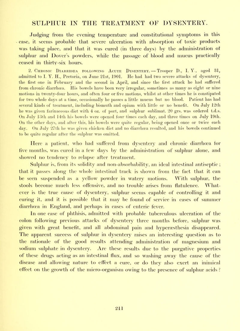 .ludg'ing from the evening temperature and constitutional symptoms in this case, it seems probable that severe ulceration with absorption of toxic products was taking place, a)id that it was cured (in three days) by the administration of sulphur and Dover’s powders, while the passage of blood and mucus practically ceased in thirty-six hours. 2. Chronic Diarrhcea following Acute Dysentery. — Trooper D., I. Y., aged 31, admitted to I. Y. H., Pretoria, on June 21st, 1901. He had had two severe attacks of dysentery, the first one in Fehruai'y and the second in April, and since the first attack he had suffered from chronic diarrhcea. His howels have been very irregular, sometimes as many as eight or nine motions in twenty-four hours, and often four or five motions, whilst at other times he is constipated for two whole days at a time, occasionally he passes a little mucus hut no blood. Patient has had several kinds of treatment, including bismuth and opium with little or no benefit. On July 12th he was given farinaceous diet with 4 oz. of port, and sulphur sublimat. 20 grs. was ordered t.d.s. (Jn July Pith and 14th liis howels were opened four times each day, and three times on July 19th. On the other days, and after this, his bowels were cpiite regular, being opened once or twice each da^L On July 27th he was given cliicken diet and no diarrhcea resulted, and his howels continued to be quite regular aftei' the sulplnir was omitted. Here n ])atient, who had suffered from dysentery and chronic diarrhcjea for five months, was cured in a few days by the administration of sulphur alone, and showed no teudcney to rela|)sc after ti’eatment. Suljihur is, from its solidity and non-ahsorhahility, an ideal intestinal antiseptic ; that it passes along the whole intestinal track is showm from tlie fact that it can be seen suspended as a yellow powder in watery motions. With sulphur, the stools become much less offensive, and no trouble arises from flatulence. Wbat- ever is the true cause of dysentery, suljihur seems capable of controlling it and curing it, and it is possible that it may be found of service in cases of summer diarrhcea in England, and perhaps in cases of enteric fever. In one case of phthisis, admitted with probable tuberculous ulceration of the colon following previous attacks of dysentery three months before, sulphur was given with great benefit, and all abdominal pain and hypera?sthesia disappeared, d’he apparent success of sulphur in dysentery raises an interesting cpiestion as to the rationale of the good results attending administration of magnesium and sodium sulphate in dysentery. iVre these results due to the purgative jiroperties of these drugs acting as an intestinal flux, and so washing away the cause of the disease and allowing nature to effect a cure, or do they also exert an inimical effect on the growth of the micro-organism owing to the presence of sulphur acids ? •ill