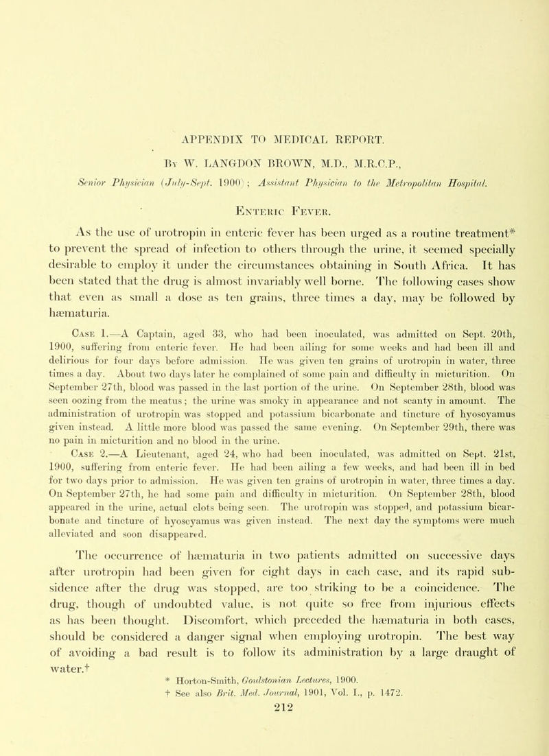 Ry W. IANGDON brown, M.D., M.R.C.P., Sfiuior Phi/sirian {Jf(h/-Sept. 1900) ; Av'^isfrnif PJti/-<u'ciaii to the MetvopoUfan Hospital. Enteuic Fever. As the use of* iirotropin in enterie fever has been nr^ed as a routine treatment* to j)revent the spread of infeetion to others tlirongh the urine, it seemed speeially desirable to employ it under the eireumstaiices obtaining in South Africa. It has been stated that the drug is almost invariably well borne. The following cases show that even as small a dose as ten grains, three times a day, may be followed by hematuria. Case 1.—A Captain, aged 33, who had been inocnlated, was admitted on Sept. 20th, 1900, suffering from enteric fever. lie had been ailing for some weeks and had been ill and delirious for four days before admission. lie was given ten grains of urotropin in water, three times a day. About two days later he coTuplained of some pain and difficulty in micturition. On September 27th, blood was passed in the last portion of the urine. On September 28th, blood was seen oozing from the meatus; the urine was smoky in appearance and not scanty in amount. The administration of urotropin was stopped and potassium bicarbonate and tincture of hyoscyamus given instead. A little more blood was jjassed the same evening. On September 29th, there was no pain in micturition and no blood in the urine. Case 2.—A Lieutenant, aged 24, who had been inoculated, was admitted on Sept. 21st, 1900, suffering from enteric fever, lie had been ailing a few weeks, and had been ill in bed for two days prior to admission. lie was given ten grains of urotropin in water, three times a day. On September 27th, he had some pain and difficulty in micturition. On September 28th, blood appeared in the urine, actual clots being seen. The urotropin was stopjieH, and potassium bicar- bonate and tincture of hyoscyamus was given instead. The next day the symi^toms were much alleviated and soon disappeared. TMie oceurreuce of liaematuria iu two patients admitted ou successive days after urotropin liad been given for eight days in each case, and its rapid sub- sidence after the drug was stopped, are too striking to he a eoiueidence. The drug, thougli of undoubted value, is not quite so free from iniurious effects as has been thought. Discomfort, which preceded the luematuria in both eases, should he considered a danger signal when employing urotropin. The best way of avoiding a bad result is to follow its administration by a large draught of water, t * Hoi'ton-Smith, Goulstonicm Lectures, 1900. See also Brit. Med. .Tournal, 1901, Vol. I., p. 1472. A,