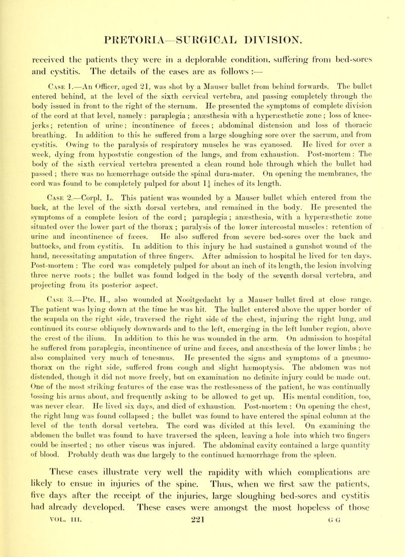 received tlie patients tliey were in a deplorable condition, suffering from bed-sores and cystitis. Tlie details of the cases are as follows :— Case 1.—An Officer, aged 21, was shot by a Mauser bullet from behind forwards. The bullet entered behind, at the level of the sixth cervical vertebra, and passing completely through the body issued in front to the right of the sternum. He presented the symptoms of complete division of the cord at that level, namely : paraplegia ; ana3sthesia with a hypenesthetic zone ; loss of knee- jerks ; retention of urine; incontinence of faeces; abdominal distension and loss of thoracic breathing. In addition to this he suffered from a large sloughing sore over the sacrum, and from cystitis. Owing to the paralysis of respiratory muscles he was cyanosed. He lived for over a week, dying from hypostatic congestion of the lungs, and from exhaustion. Post-mortem : The body of the sixth cervical vertebra presented a clean round hole through which the bullet had passed ; there was no haemorrhage outside the spinal dura-mater. On opening the membranes, the cord was found to be completely puljjed for about 1} inches of its length. Case 2.—Corpl. L. This patient was wounded by a Mauser bullet which entered from the back, at the level of the sixth dorsal vertebra, and remained in the body. He presented the symptoms of a complete lesion of the cord; paraplegia ; anaesthesia, with a hypera'sthetic zone situated over the lower part of the thorax ; paralysis of the lower intercostal muscles: retention of urine and incontinence of hcces. He also suffered from severe bed-sores over the back and buttocks, and from cystitis. In addition to this injury he had sustained a gunshot wound of the hand, necessitating amputation of three fingers. After admission to hospital he lived for ten days. Post-mortem : The cord was com2)lctely pulijcd for about an inch of its length, the lesion involving- three nerve roots ; the bullet was found lodged in the body of the seventh dorsal vertebra, and projecting from its posterior aspect. Case d.—Pte. IP, also wounded at Nooitgcdacht by a Mauser bullet fired at close range. The patient w'as lying down at the time he was hit. The bullet entered above the up]ier border of the scajuda on the riglit side, ti'aversed the rigfit side of the chest, injuring the right lung, and continued its course oblicpiely dowiiwards and to tlie left, emerging in the left lumber region, above the crest of the ilium. In addition to this he was wounded in the arm. On admis.sion to hospital he suffered from paraplegia, incontinence of urine and fieces, and anaesthesia of the lower limbs ; he also complained very much of tene.smus. He presented the .signs and symptoms of a pneumo- thorax on the right side, suffered from cough and slight hannoptysis. The abdomen was not distended, though it did not move freely, but on examination no definite injury could be made out. One of the most striking features of the case was the restlessness of the patient, he was continuallj^ tossing his arms about, and frcijuently asking to be allowed to get up. His mental condition, too, was never clear. He lived six days, and died of exhaustion. Post-mortem : On opening the chest, the right lung was found collajisecl ; the bullet was found to have entered the spinal column at the level of the tenth dorsal vertebra. The cord was divided at this level. On examining the abdomen the bullet was found to have traversed the spleen, leaving a hole into which two fingers coidd be inserted ; no other viscus was injured. The abdominal cavity contained a large quantitj of blood. Probably death was due largely to the continued hiomorrhage from the spleen. The.se cases illustrate very well the rapidity with which complications are likely to ensue in injuries of the spine. Thus, when we first saw the patients, five days after the receipt of the injuries, large sloughing bed-sores and cystitis had already developed. These cases were amongst the most hopeless of those