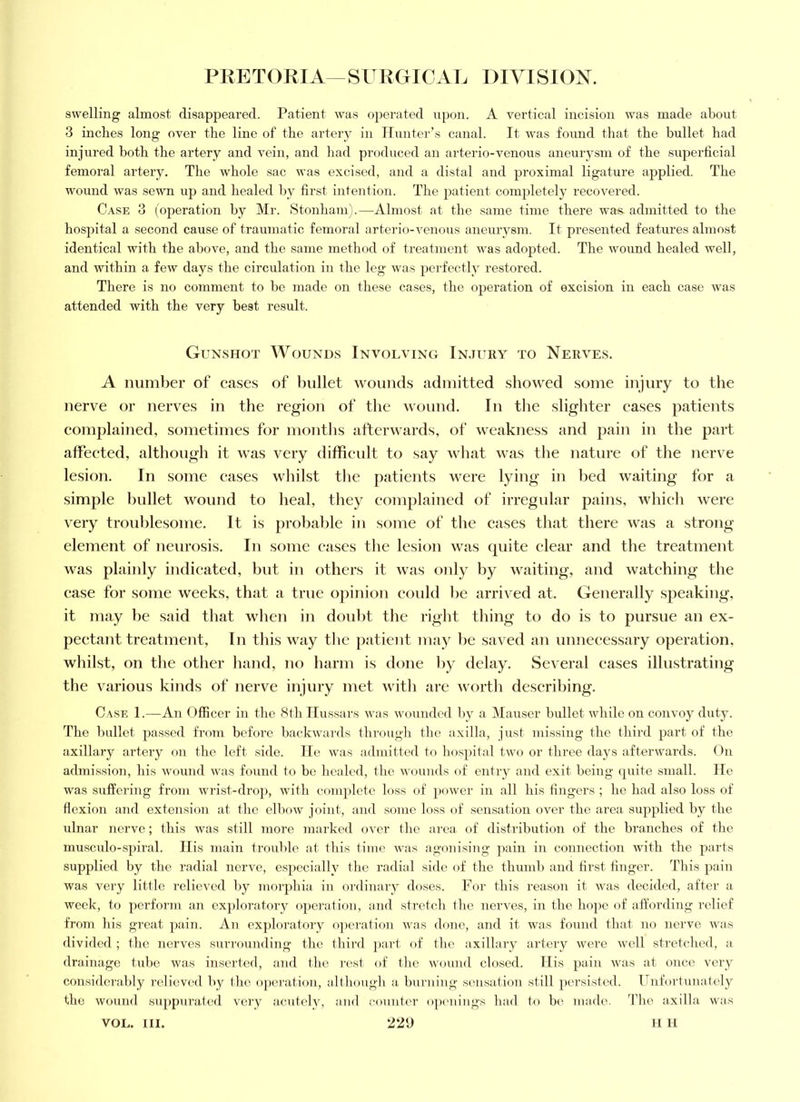 swelling almost disappeared. Patient was operated upon. A vertical incision was made about 3 inches long over the line of the artery in Tlunter’s canal. It was found that the bullet had injured both the artery and vein, and had prodiiced an arterio-venous aneurysm of the superficial femoral artery. The whole sac was excised, and a distal and proximal ligature applied. The wound was sewn up and healed by first intention. The patient completely recovered. Case 3 (operation by Mr. Stonham).—Almost at the same time there was- admitted to the hosjiital a second cause of traumatic femoral arterio-venous aneurysm. It presented features almost identical with the above, and the same method of treatment was adopted. The wound healed well, and within a few days the circulation in the leg was perfectly restored. There is no comment to he made on these cases, the oj)eration of excision in each case was attended with the very hest result. Gunshot Wounds Involving Injury to Nerves. A number of cases of l)ullet wounds admitted showed some injury to the nerve or nerves in the region of the wound. In tlie slighter cases patients connilained, sometimes for months atterwards, of weakness and pain in the part affected, although it was very difficult to say wliat was tlie nature of the nerve lesion. In some eases whilst the patients were lying in bed waiting for a simple bullet wound to heal, they complained of irregidar pains, which were very troublesome. It is probable in some of the cases that there was a strong element of neurosis. In some cases the lesion was quite clear and the treatment was plainly indicated, but in others it was only by waiting, and watching the case for some weeks, that a true opinion could be arrived at. Generally speaking, it may be said that when in doid)t the right thing to do is to pursue an ex- pectant treatment, In this way tlie patient may be saved an unnecessary operation, whilst, on the other hand, no harm is done by delay. Several cases illustrating the various kinds of nerve injury met Avith are Avorth describing. Case 1.—An Officer in tbe 8fb Ilu.ssars was wounded by a Mauser bullet wliile on con\'oy duty. The bullet passed from before backAvards through tlie a.xilla, just missing the third part of the axillary artery on flic left side. lie was admitted tf) hospital two or three days afterwards. On admission, his Avound Avas found to be healed, the Avounds of entry and exit being cpiite small. He was suffering from Avrist-drop, Avith complete loss of poAver in all his fingers ; he had also loss of flexion and extension at the elboAV joint, and some loss of sensation over the area supplied by the ulnar neiwe; this Avas still more marked over the area of distribution of the branches of the musculo-spiral. Ilis main trouble at this time Avas agonising pain in connection Avith the j^firts supplied by the radial nerve, e.spccially the radial side of the thumb and first finger. This pain was very little relieved by inorjfiua in ordinary doses. For this reason it Avas decided, after a Aveek, to perform an exploratory operation, and stretch the nerves, in the hope of affording relief from his great pain. An ex])loratory opei'ation Avas done, and it was found that no nerve Avas divided ; the nerves surrounding the third i)art of the axillary artery Avere Avell stretched, a drainage tube Avas inserted, and the rest of the Avound closed. Ilis pain Avas at once very considerably relieved by the o[)eration, altboiigb a burning sensation still persisted. Unfortunately the AVOund suppurated very acutely, and counter opcaiiiigs had to b(^ made. The axilla \Aars VOL. III. 220 II H