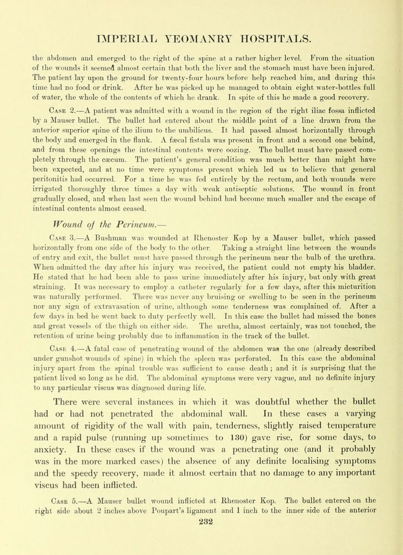 the abdomen and emerged to the riglit of the sjiine at a rather higher level. From the situation of the wounds it seemed almost certain that both the liver and the stomach must have been injured. The patient lay upon the ground for twenty-four hours before help reached him, and during this time had no food or drink. After he was picked up he managed to obtain eight water-bottles full of watei’, the whole of the contents of which he drank. In spite of this he made a good recovery. Case 2.—A patient was admitted with a wound in the region of the right iliac fossa inflicted by a iVIauser bidlet. The bullet had entered about the middle point of a line drawn from the anterior superior spine of the ilium to the umbilicus. It had passed almost horizontally through the body and emerged in the flank. A faecal fistula was present in front and a second one behind, and from these openings the intestinal contents were oozing. The bullet must have passed com- pletely through the caecum. The patient’s general condition was much better than might have been expected, and at no time were symptoms present which led us to believe that general peritonitis had occuri’ed. For a time he was fed entirely by the rectum, and both wounds were irrigated thoroughly three times a day with weak antiseptic solutions. The wound in front gradually closed, and when last seen the wound behind had become much smaller and the escape of intestinal contents almost ceased. Wound of the Perineum.— Case 3.—A Bushman was wounded at Rhenoster Kop by a Mauser bullet, which passed horizontally from one side of the body to the other. Taking a straight line between the wounds of entry and exit, the bullet nnist have passed through the perineum near the bulb of the urethra. When admitted the day after his injury was received, the patient could not empty his bladder. He stated that he had been able to pass urine immediately after his injury, but only with great straining. It was necessary to employ a catheter regularly for a few days, after this micturition was naturally performed. There was never any bruising or swelling to be seen in the perineum nor any sign of extravasation of iirine, although some tenderness was complained of. After a few days in bed he went back to duty perfectly well. In this case the bullet had missed the bones and great vessels of the thigh on either side. The uretha, almost certainly, was not touched, the retention of urine being probably due to inflammation in the track of the bullet. Case 4.—A fatal case of penetrating wound of the abdomen was the one (already described under gunshot wounds of spine) in which the spleen was perforated. In this case the abdominal injury apart from the spinal trouble was sufficient to cause death ; and it is surprising that the patient lived so long as he did. The abdominal symptoms were very vague, and no definite injury to any particular viscus was diagnosed during life. There were several instances in which it was doubtful whether the bullet had or had not penetrated the abdominal wall. In these cases a varying amount of rigidity of the wall with pain, tenderness, slightly raised temperature and a rapid pulse (running up sometimes to 130) gave rise, for some days, to anxiety. In these cases if the wound was a penetrating one (and it probably was in the more marked cases) the absence of any definite localising symptoms and the speedy recovery, made it almost certain that no damage to any important viscus had been inflicted. Case 5.—A Mauser bullet wound inflicted at Rhenoster Kop. The bullet entered on the right side about 2 inches above Poupart’s ligament and 1 inch to the inner side of the anterior