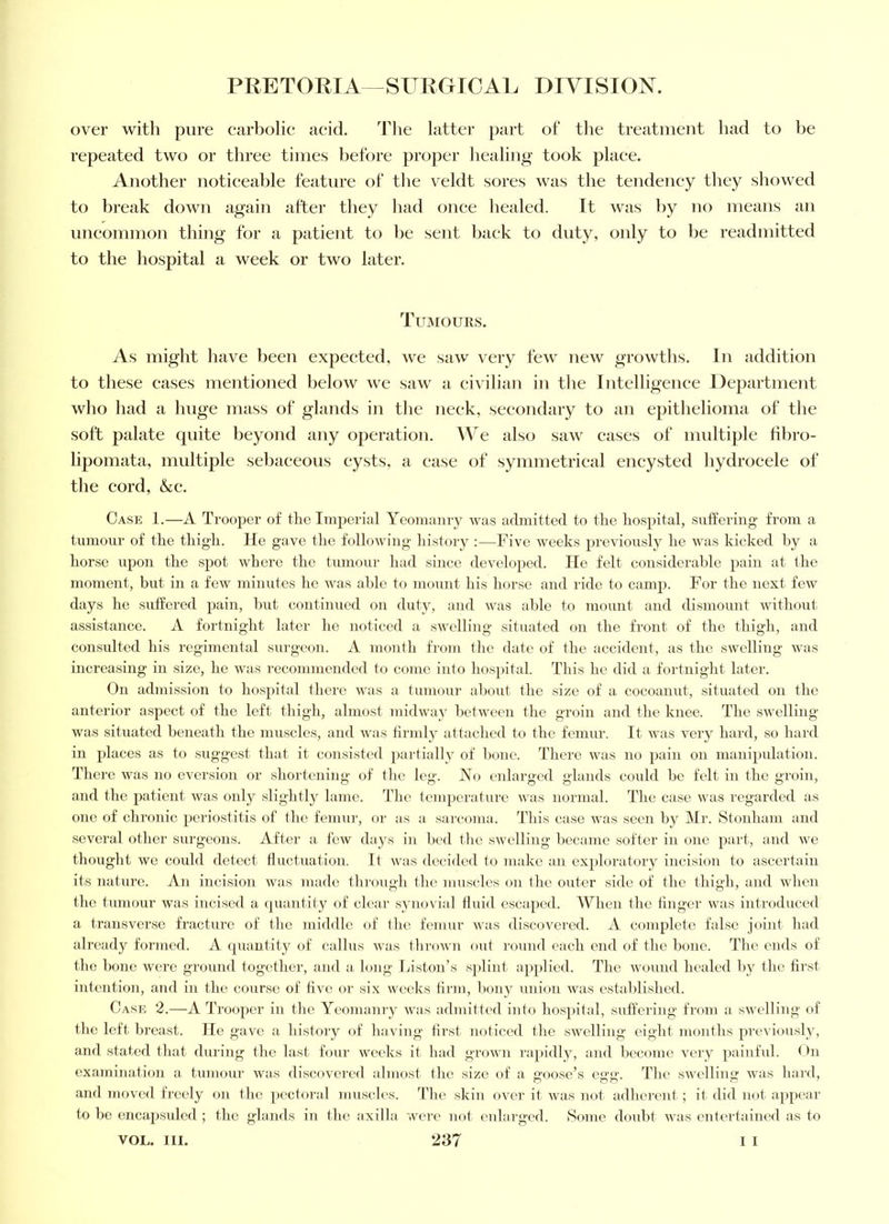 over with pure carliolie aeid. 'Fhe latter part of tlie treatment had to be repeated two or three times before proper healing' took place. Another noticeable feature of the veldt sores was the tendency they showed to break down again after they had once healed. It was by no means an uncommon thing for a patient to he sent back to duty, only to be readmitted to the hospital a week or two later. Tuimours. As might have been expected, we saw very few new growths. In addition to these cases mentioned below we saw a civilian in the Intelligence Department who had a huge mass of glands in the neck, secondary to an epithelioma of the soft palate quite beyond any operation. AVe also saw cases of imdtiple tibro- lipomata, multiple sebaceous cysts, a ease of symmetrical encysted hydrocele of the cord, &c. Case 1.—A Trooper of the Imjoerial Yeomtiniy was admitted to tlie hospital, suffering from a tumour of the thigh. He gave tlie following histoi'y ;—Five weeks previously he was kicked hy a horse upon the spot where the tumour had since developed. He felt considerahle pain at the moment, but in a few minutes he was able to mount his horse and ride to camp. For the next few days he suffered pain, hut continued on duty, and was able to mount and dismount without assistance. A fortnight later he noticed a swelling situated on the front of the thigh, and consulted his regimental surgeon. A month from the date of the accident, as the swelling was increasing in size, he was recommended to come into hospital. This he did a fortnight later. On admission to hospital there was a tumour about tlie size of a cocoanut, situated on the anterior aspect of the left thigh, almost midway between the groin and the knee. The swelling was situated beneath the muscles, and was tirmlj'' attached to the femur. It was very hard, so bal'd in places as to suggest that it consisted ])artially of bone. There was no pain on manipnlation. Tlierc was no eversion or shortening of the leg. No enlarged glands could be felt in the groin, and the patient was only sliglitly lame. Tlie temperature was normal. The case was regarded as one of clironic periostitis of the femni-, or as a sarcoma. This case was seen by Air. 8tonham and several other surgeons. After a few days in bed the swelling became softer in one part, and we thought we could detect fluctuation. It was decided to make an exploratory incision to ascertain its nature. An incision was made throiigli the muscles on the outer side of the thigh, and when the tumour was incised a quantity of clear synovial fluid escaped. AYhen the huger was introduced a transver.se fracture of the middle (d‘ the femur was discovered. A complete false joint had already formed. A quantity of callus was thrown out round each end of the bone. The ends of the hone were ground together, and a. long Liston’s splint applied. The wound healed by the hrst intention, and in the course of hve or six weeks hrni, bony union was established. Case 2.—A Trooper in the Yeomanry was admitted into ho.spital, suffering from a swelling of the left. Ijreast. He gave a history of having hrst noticed the swelling eight months previously, and stated that during the last- four weeks it had grown rapidly, and become very painful. ()n examination a tumour was discovered almost the size of a loose’s e<i'a'. The .swelling was hard, and moved freely on the pectoral muscles. The skin ovei' it was not adherent ; it did not appear to be encap.suled ; the glands in the axilla were not eidarged. Some doidit was entertained as to