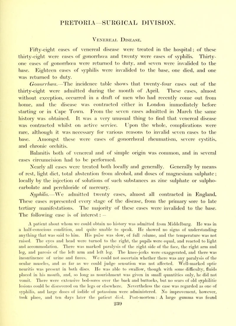 Venereal Disease. Fifty-eiglit cases of venereal disease were treated in the hospital; of these thirty-eight were eases of gonorrluea and twenty were eases of syphilis. Thirty- one eases of gonorrluea were returned to duty, and seven were invalided to the base. Eighteen cases of syphilis were invalided to the base, one died, and one was returned to duty. Gonorrhoea.—The ineidenee table shows that twenty-four eases out of the thirty-eight were admitted during the month of April. These eases, almost without exeeption, oecurred in a draft of men who had recently eome out from home, and the disease was eontraeted either in London immediately before starting or in Cape 'Fown. From the seven cases admitted in IMareh the same history was obtained. It was a very unusual thing to find that venereal disease was contracted whilst on active serviee. Upon the whole, complieations were rare, although it was neeessary for various reasons to invalid seven eases to the base. Amongst these were eases of gonorrhmal rheumatism, severe cystitis, and chronic orchitis. Halanitis both of venereal and of simple origin was eommon, and in several eases cireumeision had to be performed. Nearly all cases were treated both loeally and generally. CTenerally by means of rest, light diet, total abstention from aleohol, and doses of magnesium sidphate; loeally by the injection of solutions of such substances as zinc sulphate or sulpho- earbolate and perehloride of mercury. SiiphiU.s.—W^e admitted twenty eases, almost all eontraeted in England. 'Fhese eases represented every stage of the disease, from the primary sore to late tertiary manifestations. The majority of these cases were invalided to the base. The following case is of interest: — A patient about whom we could obtain no history was admitted from Middelburg. He was in a lialf-conscious condition, and quite unable to speak. He showed no signs of understanding anything that was said to him. His puLse was slow, of full rolume, and the temperature was not raised. The eyes and head were turned to the right, the pupils were equal, and reacted to light and accommodation. There was marked para^^sis of the right side of the face, the right arm and leg, and paresis of the left arm and left leg. The knee-jerks were exaggerated, and there was incontinence of m ine and faeces. We could not ascertain whether there was any paralysis of the ocular muscles, and as far as we could judge sensation was not affected. AVell-marked optic neuritis was jjresent in both discs. He was able to swallow, though with some difficulty, fluids placed in his mouth, and, so long as nourishment was given in small quantities only, he did not vomit. There were extensive bed-sores over the back and buttocks, but no scars of old syphilitic lesions could be discovered on the legs or elsewhere. Nevertheless the case was regarded as one of syphilis, and large doses of iodide of potassium were administered. No improvement, however, took place, and ten days later the patient died. Post-mortem : A large gumma was found