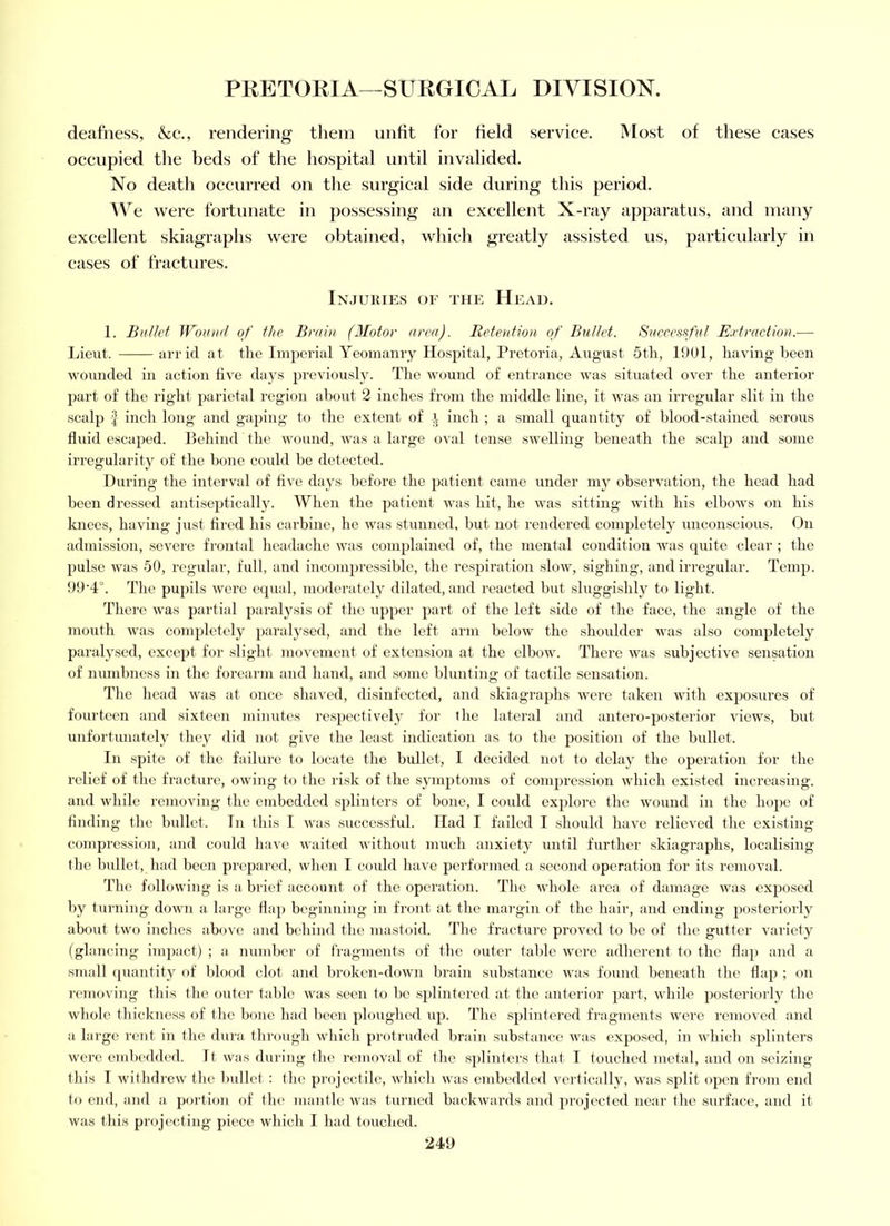 deafness, &c., rendering them unfit for field service. Most of these cases occupied tlie beds of the hospital until invalided. No death occurred on the surgical side during this period. AVe were fortunate in possessing an excellent X-ray apparatus, and many excellent skiagraphs were obtained, which greatly assisted us, particularly in eases of fractures. IN.JU1UES or THE HeAD. 1. Bullet Wound of the Brain (Motor area). Retention of Bullet. Successful Extraction.— Lieut. ari'id at the Imperial Yeomanry Hospital, Pretoria, August Stir, 1901, having been wounded in action live days previously. The wound of entrance was situated over the anterior part of the right parietal region about 2 inches from the middle line, it was an irregular slit in the scalp f inch long and gaping to the extent of inch ; a small quantity of blood-stained serous fluid escaped. Behind the wound, was a large oval tense swelling beneath the scalp and some irregularity of the bone could be detected. During the interval of five days before the patient came under my observation, the head had been dressed antiseptically. When the patient was hit, he was sitting with his elbows on his knees, having just fired his carbine, he was stunned, but not rendered completely unconscious. On admission, severe frontal lieadache was complained of, the mental condition was quite clear ; the pulse was 50, regular, full, and incompressible, the respiration slow, sighing, and irregular. Temp. 99‘4°. Tlie pupils were equal, moderately dilated, and reacted but sluggishly to light. There was partial paralysis of the upper part of the left side of tlie face, the angle of the mouth was conqiletely parah^sed, and the left arm below the shoulder was also completely paralysed, except for slight movement of extension at the elbow. There was subjective sensation of numbness in the forearm and liand, and some blunting of tactile sensation. Tlie head was at once shaved, disinfected, and skiagraphs were taken with exposures of fourteen and sixteen minutes respectively for the lateral and antero-posterior views, but unfortunately fhey did not give the least indication as to the position of the bullet. In spite of the failure to locate the bullet, I decided not to delay the operation for the relief of the fracture, owing to the risk of the symptoms of compression which existed increasing, and while removing the embedded splinters of bone, I could explore the wound in the hope of finding the bullet. In this 1 was successful. Had I failed I should have relieved the existing compression, and could have waited without much anxiety until further skiagraphs, localising the bullet, had been prepared, when I could have performed a second operation for its removal. The following is a brief account of the operation. Tlie whole area of damage was exposed by turning down a large flap beginning in front at the mai'gin of the hair, and ending posteriorly about two inches above and behind the mastoid. The fracture proved to be of the gutter variety (glancing impact) ; a number of fragments of the outer table were adherent to the flap and a small quantify of blood clot and broken-down brain substance was found beneath the dap ; on removing this the outer table was seen to be splintered at the anterior }>art, while posteriorly the whole thickness of the bone had been ploughed up. The splintered fragments were removed and a large rent in the dura through which protruded brain substance was exjioscd, in which splinters were embedded. It was during the removal of the splinters that I touched metal, and on seizing this 1 withdrew the bullet : the projectile, which was embedded vertically, was split open from end to end, and a portion of the mantle was turned backwards and projected near the surface, and it was this projecting piece which I had touched.